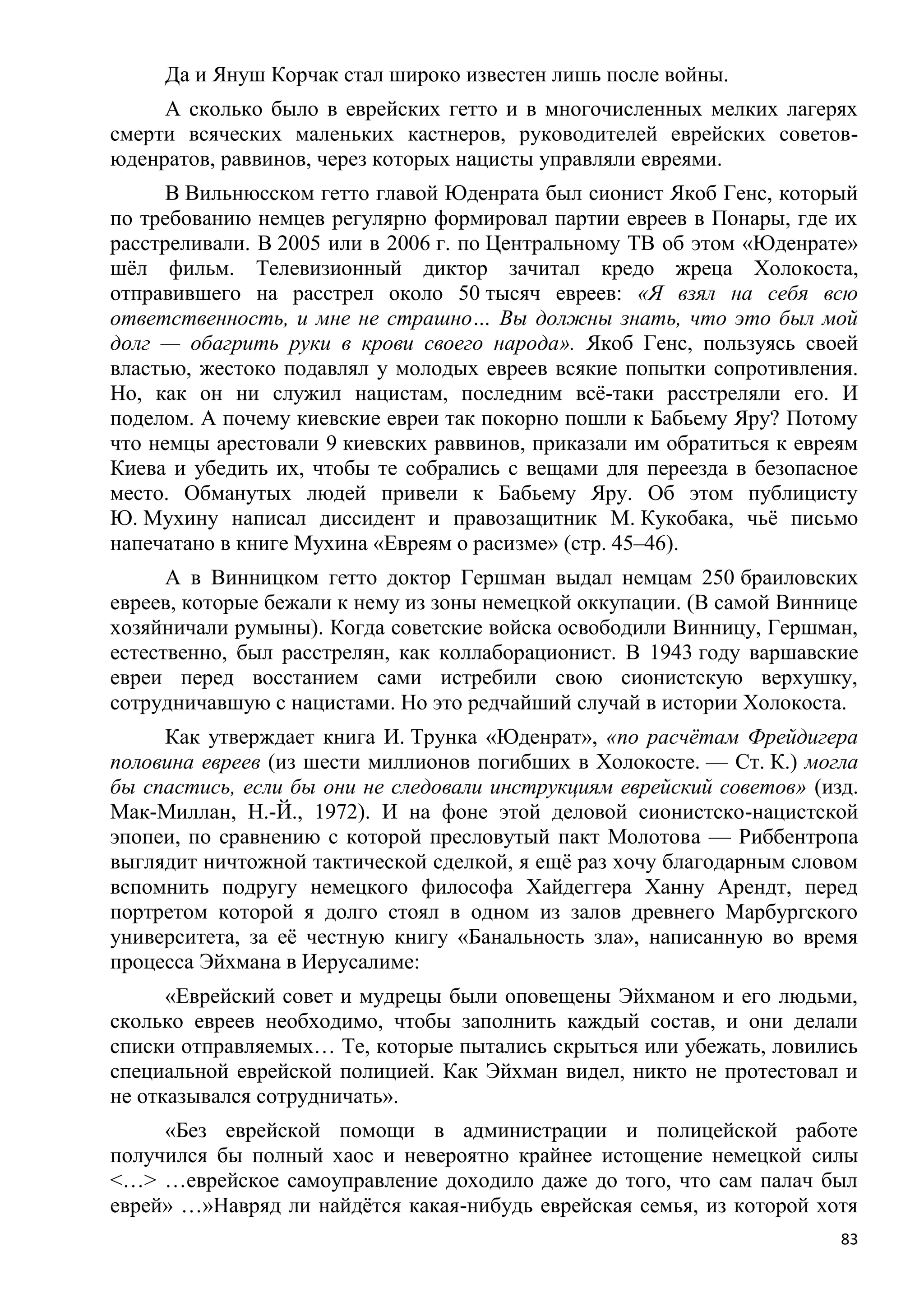 Да и Януш Корчак стал широко известен лишь после войны.
     А сколько было в еврейских гетто и в многочисленных мелких лагерях
смерти всяческих маленьких кастнеров, руководителей еврейских советов-
юденратов, раввинов, через которых нацисты управляли евреями.
      В Вильнюсском гетто главой Юденрата был сионист Якоб Генс, который
по требованию немцев регулярно формировал партии евреев в Понары, где их
расстреливали. В 2005 или в 2006 г. по Центральному ТВ об этом «Юденрате»
шѐл фильм. Телевизионный диктор зачитал кредо жреца Холокоста,
отправившего на расстрел около 50 тысяч евреев: «Я взял на себя всю
ответственность, и мне не страшно… Вы должны знать, что это был мой
долг — обагрить руки в крови своего народа». Якоб Генс, пользуясь своей
властью, жестоко подавлял у молодых евреев всякие попытки сопротивления.
Но, как он ни служил нацистам, последним всѐ-таки расстреляли его. И
поделом. А почему киевские евреи так покорно пошли к Бабьему Яру? Потому
что немцы арестовали 9 киевских раввинов, приказали им обратиться к евреям
Киева и убедить их, чтобы те собрались с вещами для переезда в безопасное
место. Обманутых людей привели к Бабьему Яру. Об этом публицисту
Ю. Мухину написал диссидент и правозащитник М. Кукобака, чьѐ письмо
напечатано в книге Мухина «Евреям о расизме» (стр. 45–46).
      А в Винницком гетто доктор Гершман выдал немцам 250 браиловских
евреев, которые бежали к нему из зоны немецкой оккупации. (В самой Виннице
хозяйничали румыны). Когда советские войска освободили Винницу, Гершман,
естественно, был расстрелян, как коллаборационист. В 1943 году варшавские
евреи перед восстанием сами истребили свою сионистскую верхушку,
сотрудничавшую с нацистами. Но это редчайший случай в истории Холокоста.
     Как утверждает книга И. Трунка «Юденрат», «по расчѐтам Фрейдигера
половина евреев (из шести миллионов погибших в Холокосте. — Ст. К.) могла
бы спастись, если бы они не следовали инструкциям еврейский советов» (изд.
Мак-Миллан, Н.-Й., 1972). И на фоне этой деловой сионистско-нацистской
эпопеи, по сравнению с которой пресловутый пакт Молотова — Риббентропа
выглядит ничтожной тактической сделкой, я ещѐ раз хочу благодарным словом
вспомнить подругу немецкого философа Хайдеггера Ханну Арендт, перед
портретом которой я долго стоял в одном из залов древнего Марбургского
университета, за еѐ честную книгу «Банальность зла», написанную во время
процесса Эйхмана в Иерусалиме:
      «Еврейский совет и мудрецы были оповещены Эйхманом и его людьми,
сколько евреев необходимо, чтобы заполнить каждый состав, и они делали
списки отправляемых… Те, которые пытались скрыться или убежать, ловились
специальной еврейской полицией. Как Эйхман видел, никто не протестовал и
не отказывался сотрудничать».
     «Без еврейской помощи в администрации и полицейской работе
получился бы полный хаос и невероятно крайнее истощение немецкой силы
<…> …еврейское самоуправление доходило даже до того, что сам палач был
еврей» …»Навряд ли найдѐтся какая-нибудь еврейская семья, из которой хотя
                                                                        83
 