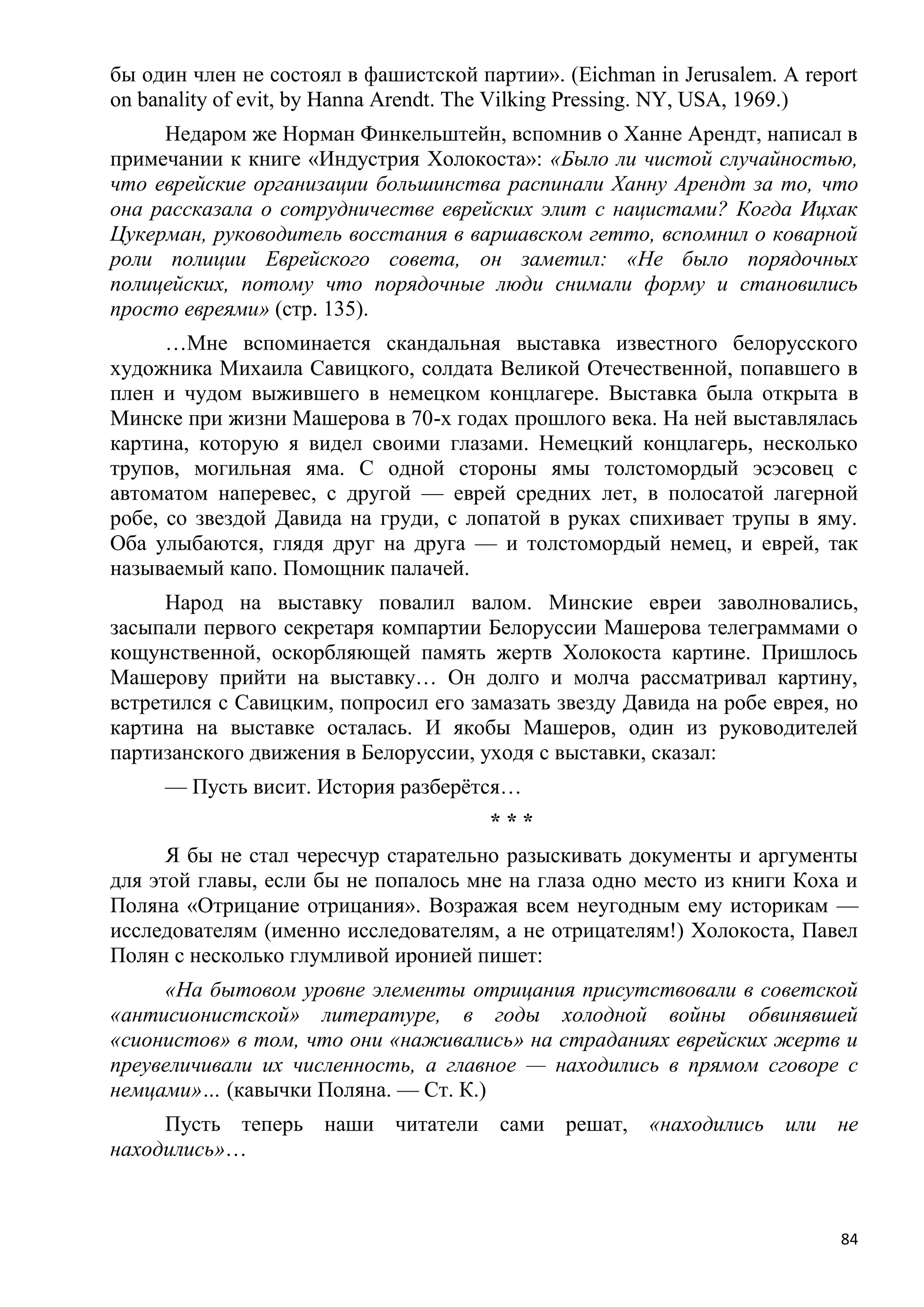 бы один член не состоял в фашистской партии». (Eichman in Jerusalem. A report
on banality of evit, by Hanna Arendt. The Vilking Pressing. NY, USA, 1969.)
     Недаром же Норман Финкельштейн, вспомнив о Ханне Арендт, написал в
примечании к книге «Индустрия Холокоста»: «Было ли чистой случайностью,
что еврейские организации большинства распинали Ханну Арендт за то, что
она рассказала о сотрудничестве еврейских элит с нацистами? Когда Ицхак
Цукерман, руководитель восстания в варшавском гетто, вспомнил о коварной
роли полиции Еврейского совета, он заметил: «Не было порядочных
полицейских, потому что порядочные люди снимали форму и становились
просто евреями» (стр. 135).
      …Мне вспоминается скандальная выставка известного белорусского
художника Михаила Савицкого, солдата Великой Отечественной, попавшего в
плен и чудом выжившего в немецком концлагере. Выставка была открыта в
Минске при жизни Машерова в 70-х годах прошлого века. На ней выставлялась
картина, которую я видел своими глазами. Немецкий концлагерь, несколько
трупов, могильная яма. С одной стороны ямы толстомордый эсэсовец с
автоматом наперевес, с другой — еврей средних лет, в полосатой лагерной
робе, со звездой Давида на груди, с лопатой в руках спихивает трупы в яму.
Оба улыбаются, глядя друг на друга — и толстомордый немец, и еврей, так
называемый капо. Помощник палачей.
      Народ на выставку повалил валом. Минские евреи заволновались,
засыпали первого секретаря компартии Белоруссии Машерова телеграммами о
кощунственной, оскорбляющей память жертв Холокоста картине. Пришлось
Машерову прийти на выставку… Он долго и молча рассматривал картину,
встретился с Савицким, попросил его замазать звезду Давида на робе еврея, но
картина на выставке осталась. И якобы Машеров, один из руководителей
партизанского движения в Белоруссии, уходя с выставки, сказал:
     — Пусть висит. История разберѐтся…
                                       ***
      Я бы не стал чересчур старательно разыскивать документы и аргументы
для этой главы, если бы не попалось мне на глаза одно место из книги Коха и
Поляна «Отрицание отрицания». Возражая всем неугодным ему историкам —
исследователям (именно исследователям, а не отрицателям!) Холокоста, Павел
Полян с несколько глумливой иронией пишет:
     «На бытовом уровне элементы отрицания присутствовали в советской
«антисионистской» литературе, в годы холодной войны обвинявшей
«сионистов» в том, что они «наживались» на страданиях еврейских жертв и
преувеличивали их численность, а главное — находились в прямом сговоре с
немцами»… (кавычки Поляна. — Ст. К.)
     Пусть теперь наши читатели сами решат, «находились или не
находились»…



                                                                           84
 