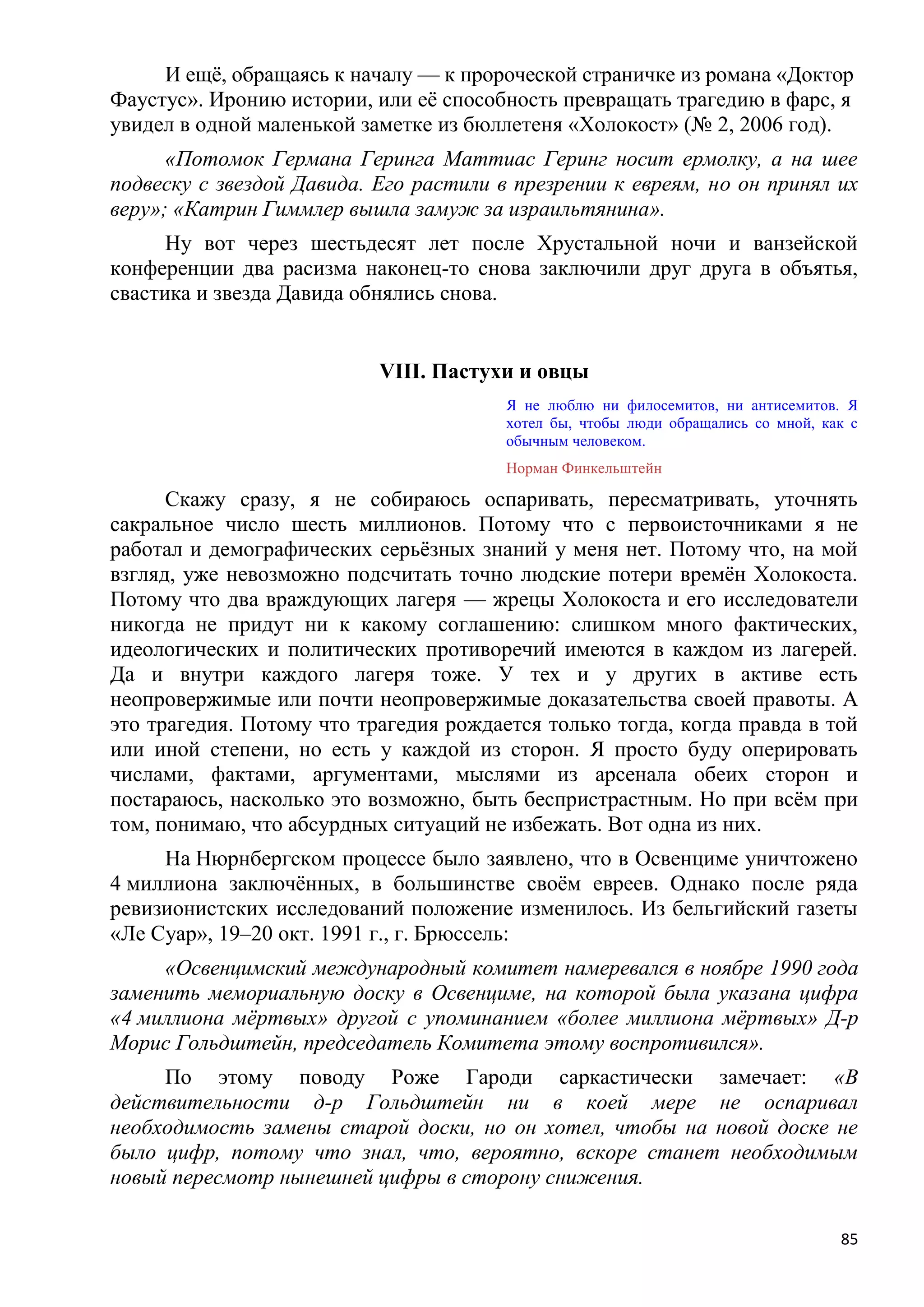 И ещѐ, обращаясь к началу — к пророческой страничке из романа «Доктор
Фаустус». Иронию истории, или еѐ способность превращать трагедию в фарс, я
увидел в одной маленькой заметке из бюллетеня «Холокост» (№ 2, 2006 год).
      «Потомок Германа Геринга Маттиас Геринг носит ермолку, а на шее
подвеску с звездой Давида. Его растили в презрении к евреям, но он принял их
веру»; «Катрин Гиммлер вышла замуж за израильтянина».
      Ну вот через шестьдесят лет после Хрустальной ночи и ванзейской
конференции два расизма наконец-то снова заключили друг друга в объятья,
свастика и звезда Давида обнялись снова.


                           VIII. Пастухи и овцы
                                        Я не люблю ни филосемитов, ни антисемитов. Я
                                        хотел бы, чтобы люди обращались со мной, как с
                                        обычным человеком.
                                        Норман Финкельштейн

      Скажу сразу, я не собираюсь оспаривать, пересматривать, уточнять
сакральное число шесть миллионов. Потому что с первоисточниками я не
работал и демографических серьѐзных знаний у меня нет. Потому что, на мой
взгляд, уже невозможно подсчитать точно людские потери времѐн Холокоста.
Потому что два враждующих лагеря — жрецы Холокоста и его исследователи
никогда не придут ни к какому соглашению: слишком много фактических,
идеологических и политических противоречий имеются в каждом из лагерей.
Да и внутри каждого лагеря тоже. У тех и у других в активе есть
неопровержимые или почти неопровержимые доказательства своей правоты. А
это трагедия. Потому что трагедия рождается только тогда, когда правда в той
или иной степени, но есть у каждой из сторон. Я просто буду оперировать
числами, фактами, аргументами, мыслями из арсенала обеих сторон и
постараюсь, насколько это возможно, быть беспристрастным. Но при всѐм при
том, понимаю, что абсурдных ситуаций не избежать. Вот одна из них.
     На Нюрнбергском процессе было заявлено, что в Освенциме уничтожено
4 миллиона заключѐнных, в большинстве своѐм евреев. Однако после ряда
ревизионистских исследований положение изменилось. Из бельгийский газеты
«Ле Суар», 19–20 окт. 1991 г., г. Брюссель:
     «Освенцимский международный комитет намеревался в ноябре 1990 года
заменить мемориальную доску в Освенциме, на которой была указана цифра
«4 миллиона мѐртвых» другой с упоминанием «более миллиона мѐртвых» Д-р
Морис Гольдштейн, председатель Комитета этому воспротивился».
     По этому поводу Роже Гароди саркастически замечает: «В
действительности д-р Гольдштейн ни в коей мере не оспаривал
необходимость замены старой доски, но он хотел, чтобы на новой доске не
было цифр, потому что знал, что, вероятно, вскоре станет необходимым
новый пересмотр нынешней цифры в сторону снижения.

                                                                                   85
 