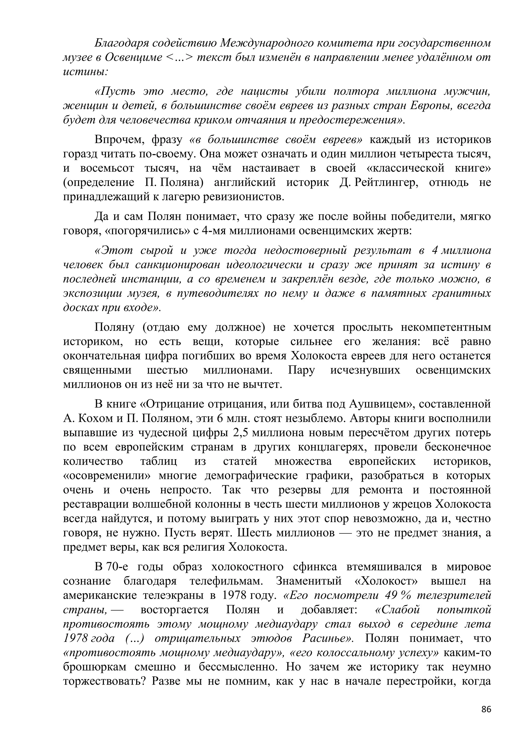 Благодаря содействию Международного комитета при государственном
музее в Освенциме <…> текст был изменѐн в направлении менее удалѐнном от
истины:
     «Пусть это место, где нацисты убили полтора миллиона мужчин,
женщин и детей, в большинстве своѐм евреев из разных стран Европы, всегда
будет для человечества криком отчаяния и предостережения».
      Впрочем, фразу «в большинстве своѐм евреев» каждый из историков
горазд читать по-своему. Она может означать и один миллион четыреста тысяч,
и восемьсот тысяч, на чѐм настаивает в своей «классической книге»
(определение П. Поляна) английский историк Д. Рейтлингер, отнюдь не
принадлежащий к лагерю ревизионистов.
     Да и сам Полян понимает, что сразу же после войны победители, мягко
говоря, «погорячились» с 4-мя миллионами освенцимских жертв:
      «Этот сырой и уже тогда недостоверный результат в 4 миллиона
человек был санкционирован идеологически и сразу же принят за истину в
последней инстанции, а со временем и закреплѐн везде, где только можно, в
экспозиции музея, в путеводителях по нему и даже в памятных гранитных
досках при входе».
     Поляну (отдаю ему должное) не хочется прослыть некомпетентным
историком, но есть вещи, которые сильнее его желания: всѐ равно
окончательная цифра погибших во время Холокоста евреев для него останется
священными шестью миллионами. Пару исчезнувших освенцимских
миллионов он из неѐ ни за что не вычтет.
      В книге «Отрицание отрицания, или битва под Аушвицем», составленной
А. Кохом и П. Поляном, эти 6 млн. стоят незыблемо. Авторы книги восполнили
выпавшие из чудесной цифры 2,5 миллиона новым пересчѐтом других потерь
по всем европейским странам в других концлагерях, провели бесконечное
количество таблиц из статей множества европейских историков,
«осовременили» многие демографические графики, разобраться в которых
очень и очень непросто. Так что резервы для ремонта и постоянной
реставрации волшебной колонны в честь шести миллионов у жрецов Холокоста
всегда найдутся, и потому выиграть у них этот спор невозможно, да и, честно
говоря, не нужно. Пусть верят. Шесть миллионов — это не предмет знания, а
предмет веры, как вся религия Холокоста.
      В 70-е годы образ холокостного сфинкса втемяшивался в мировое
сознание благодаря телефильмам. Знаменитый «Холокост» вышел на
американские телеэкраны в 1978 году. «Его посмотрели 49 % телезрителей
страны, — восторгается Полян и добавляет: «Слабой попыткой
противостоять этому мощному медиаудару стал выход в середине лета
1978 года (…) отрицательных этюдов Расинье». Полян понимает, что
«противостоять мощному медиаудару», «его колоссальному успеху» каким-то
брошюркам смешно и бессмысленно. Но зачем же историку так неумно
торжествовать? Разве мы не помним, как у нас в начале перестройки, когда

                                                                         86
 
