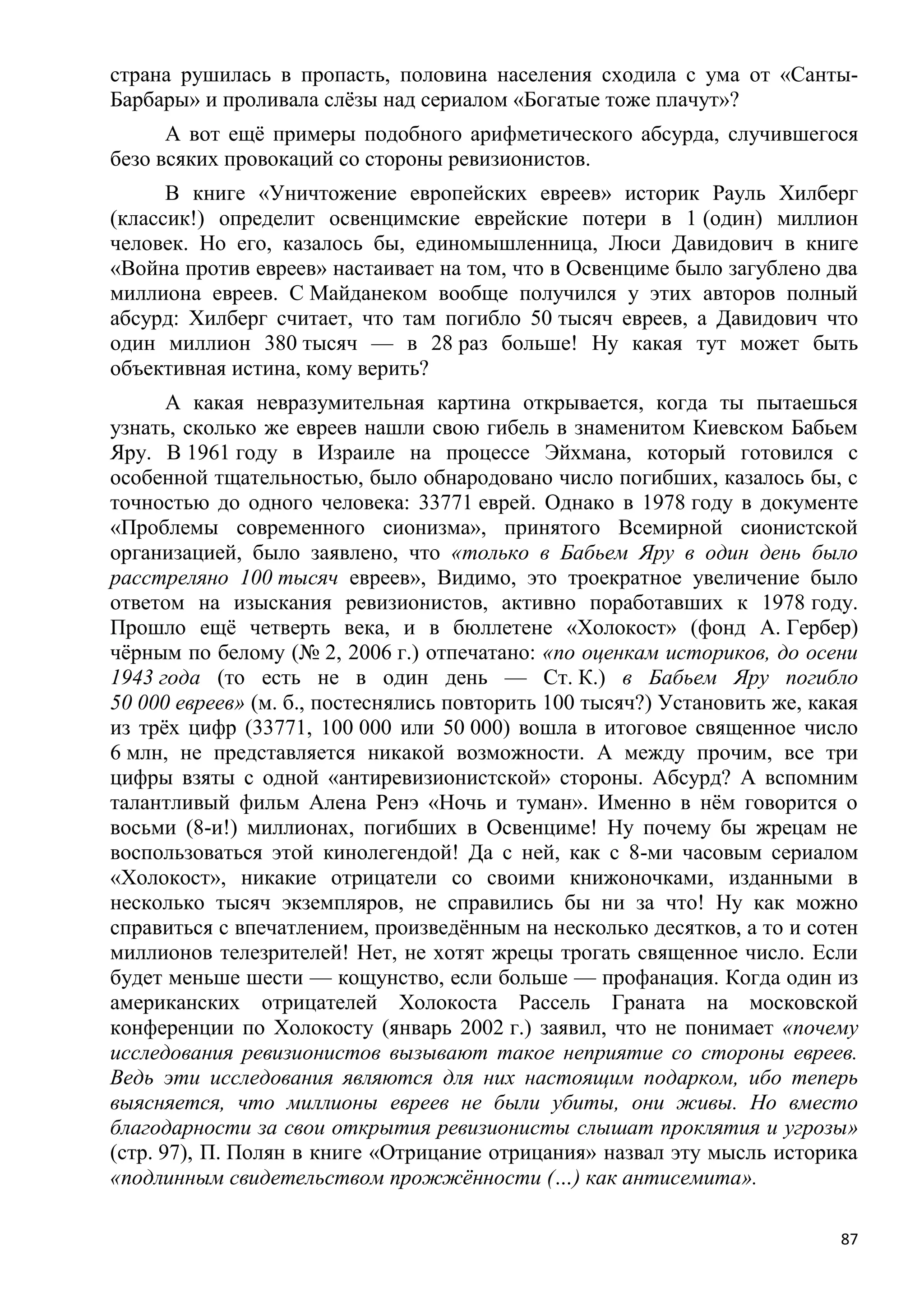 страна рушилась в пропасть, половина населения сходила с ума от «Санты-
Барбары» и проливала слѐзы над сериалом «Богатые тоже плачут»?
      А вот ещѐ примеры подобного арифметического абсурда, случившегося
безо всяких провокаций со стороны ревизионистов.
      В книге «Уничтожение европейских евреев» историк Рауль Хилберг
(классик!) определит освенцимские еврейские потери в 1 (один) миллион
человек. Но его, казалось бы, единомышленница, Люси Давидович в книге
«Война против евреев» настаивает на том, что в Освенциме было загублено два
миллиона евреев. С Майданеком вообще получился у этих авторов полный
абсурд: Хилберг считает, что там погибло 50 тысяч евреев, а Давидович что
один миллион 380 тысяч — в 28 раз больше! Ну какая тут может быть
объективная истина, кому верить?
       А какая невразумительная картина открывается, когда ты пытаешься
узнать, сколько же евреев нашли свою гибель в знаменитом Киевском Бабьем
Яру. В 1961 году в Израиле на процессе Эйхмана, который готовился с
особенной тщательностью, было обнародовано число погибших, казалось бы, с
точностью до одного человека: 33771 еврей. Однако в 1978 году в документе
«Проблемы современного сионизма», принятого Всемирной сионистской
организацией, было заявлено, что «только в Бабьем Яру в один день было
расстреляно 100 тысяч евреев», Видимо, это троекратное увеличение было
ответом на изыскания ревизионистов, активно поработавших к 1978 году.
Прошло ещѐ четверть века, и в бюллетене «Холокост» (фонд А. Гербер)
чѐрным по белому (№ 2, 2006 г.) отпечатано: «по оценкам историков, до осени
1943 года (то есть не в один день — Ст. К.) в Бабьем Яру погибло
50 000 евреев» (м. б., постеснялись повторить 100 тысяч?) Установить же, какая
из трѐх цифр (33771, 100 000 или 50 000) вошла в итоговое священное число
6 млн, не представляется никакой возможности. А между прочим, все три
цифры взяты с одной «антиревизионистской» стороны. Абсурд? А вспомним
талантливый фильм Алена Ренэ «Ночь и туман». Именно в нѐм говорится о
восьми (8-и!) миллионах, погибших в Освенциме! Ну почему бы жрецам не
воспользоваться этой кинолегендой! Да с ней, как с 8-ми часовым сериалом
«Холокост», никакие отрицатели со своими книжоночками, изданными в
несколько тысяч экземпляров, не справились бы ни за что! Ну как можно
справиться с впечатлением, произведѐнным на несколько десятков, а то и сотен
миллионов телезрителей! Нет, не хотят жрецы трогать священное число. Если
будет меньше шести — кощунство, если больше — профанация. Когда один из
американских отрицателей Холокоста Рассель Граната на московской
конференции по Холокосту (январь 2002 г.) заявил, что не понимает «почему
исследования ревизионистов вызывают такое неприятие со стороны евреев.
Ведь эти исследования являются для них настоящим подарком, ибо теперь
выясняется, что миллионы евреев не были убиты, они живы. Но вместо
благодарности за свои открытия ревизионисты слышат проклятия и угрозы»
(стр. 97), П. Полян в книге «Отрицание отрицания» назвал эту мысль историка
«подлинным свидетельством прожжѐнности (…) как антисемита».

                                                                            87
 
