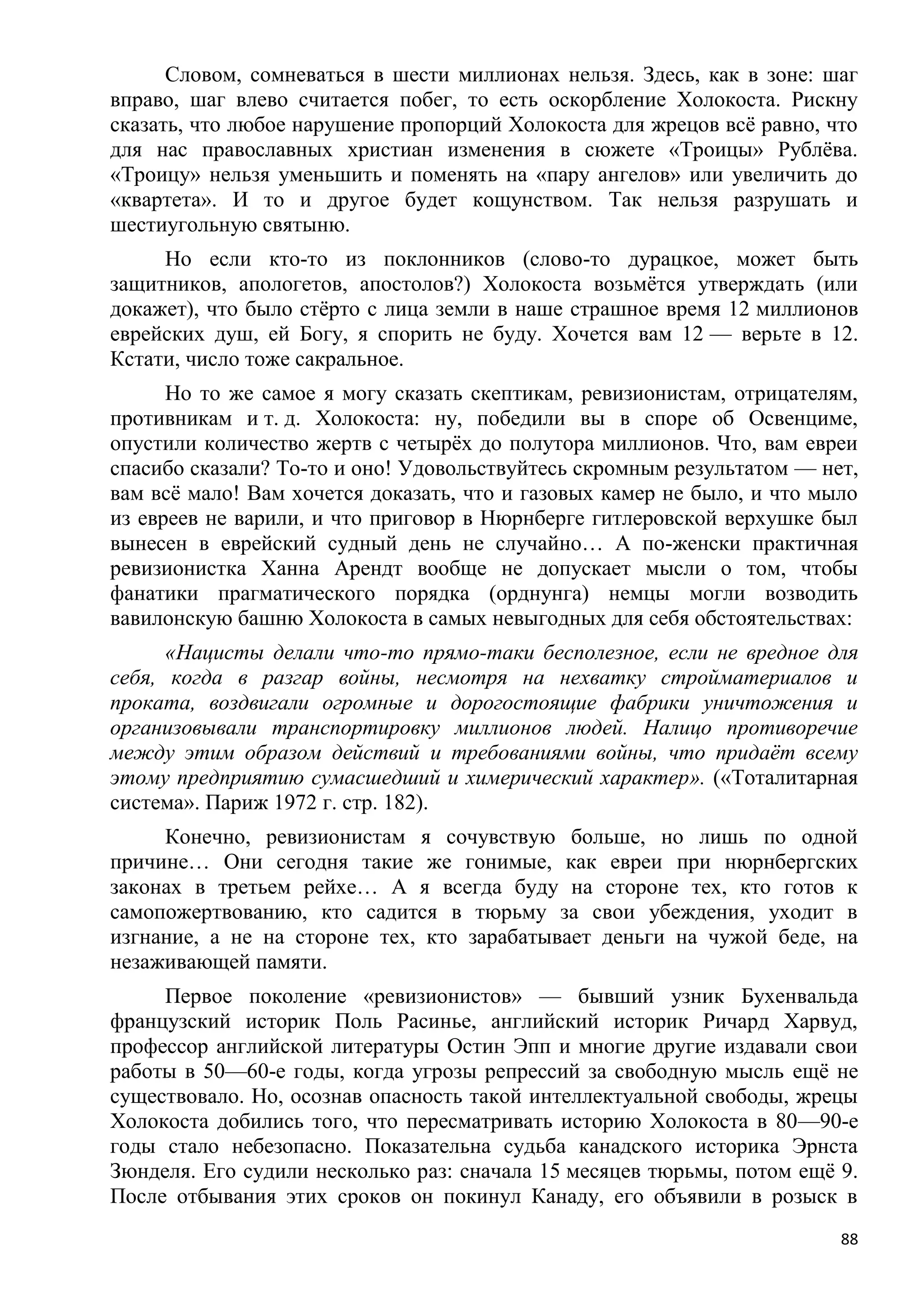 Словом, сомневаться в шести миллионах нельзя. Здесь, как в зоне: шаг
вправо, шаг влево считается побег, то есть оскорбление Холокоста. Рискну
сказать, что любое нарушение пропорций Холокоста для жрецов всѐ равно, что
для нас православных христиан изменения в сюжете «Троицы» Рублѐва.
«Троицу» нельзя уменьшить и поменять на «пару ангелов» или увеличить до
«квартета». И то и другое будет кощунством. Так нельзя разрушать и
шестиугольную святыню.
     Но если кто-то из поклонников (слово-то дурацкое, может быть
защитников, апологетов, апостолов?) Холокоста возьмѐтся утверждать (или
докажет), что было стѐрто с лица земли в наше страшное время 12 миллионов
еврейских душ, ей Богу, я спорить не буду. Хочется вам 12 — верьте в 12.
Кстати, число тоже сакральное.
      Но то же самое я могу сказать скептикам, ревизионистам, отрицателям,
противникам и т. д. Холокоста: ну, победили вы в споре об Освенциме,
опустили количество жертв с четырѐх до полутора миллионов. Что, вам евреи
спасибо сказали? То-то и оно! Удовольствуйтесь скромным результатом — нет,
вам всѐ мало! Вам хочется доказать, что и газовых камер не было, и что мыло
из евреев не варили, и что приговор в Нюрнберге гитлеровской верхушке был
вынесен в еврейский судный день не случайно… А по-женски практичная
ревизионистка Ханна Арендт вообще не допускает мысли о том, чтобы
фанатики прагматического порядка (орднунга) немцы могли возводить
вавилонскую башню Холокоста в самых невыгодных для себя обстоятельствах:
      «Нацисты делали что-то прямо-таки бесполезное, если не вредное для
себя, когда в разгар войны, несмотря на нехватку стройматериалов и
проката, воздвигали огромные и дорогостоящие фабрики уничтожения и
организовывали транспортировку миллионов людей. Налицо противоречие
между этим образом действий и требованиями войны, что придаѐт всему
этому предприятию сумасшедший и химерический характер». («Тоталитарная
система». Париж 1972 г. стр. 182).
     Конечно, ревизионистам я сочувствую больше, но лишь по одной
причине… Они сегодня такие же гонимые, как евреи при нюрнбергских
законах в третьем рейхе… А я всегда буду на стороне тех, кто готов к
самопожертвованию, кто садится в тюрьму за свои убеждения, уходит в
изгнание, а не на стороне тех, кто зарабатывает деньги на чужой беде, на
незаживающей памяти.
     Первое поколение «ревизионистов» — бывший узник Бухенвальда
французский историк Поль Расинье, английский историк Ричард Харвуд,
профессор английской литературы Остин Эпп и многие другие издавали свои
работы в 50—60-е годы, когда угрозы репрессий за свободную мысль ещѐ не
существовало. Но, осознав опасность такой интеллектуальной свободы, жрецы
Холокоста добились того, что пересматривать историю Холокоста в 80—90-е
годы стало небезопасно. Показательна судьба канадского историка Эрнста
Зюнделя. Его судили несколько раз: сначала 15 месяцев тюрьмы, потом ещѐ 9.
После отбывания этих сроков он покинул Канаду, его объявили в розыск в
                                                                         88
 