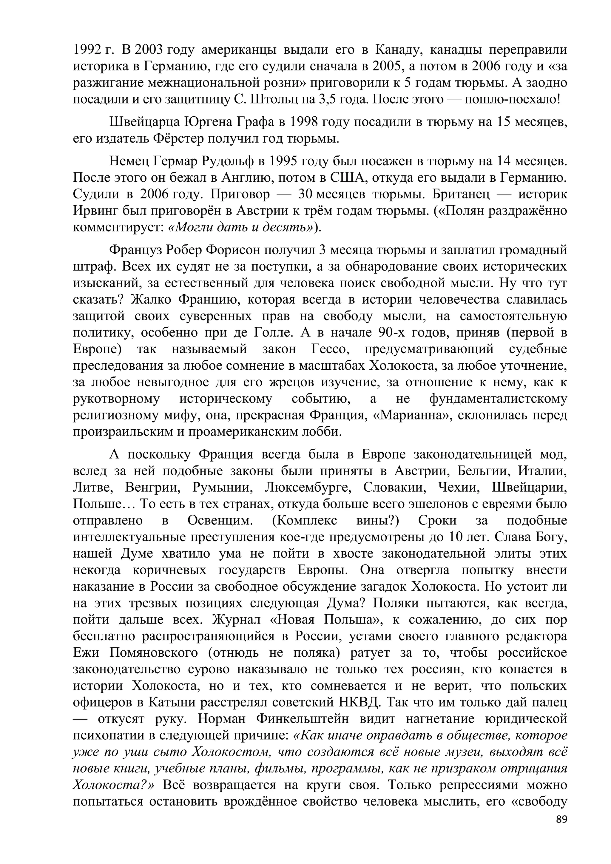 1992 г. В 2003 году американцы выдали его в Канаду, канадцы переправили
историка в Германию, где его судили сначала в 2005, а потом в 2006 году и «за
разжигание межнациональной розни» приговорили к 5 годам тюрьмы. А заодно
посадили и его защитницу С. Штольц на 3,5 года. После этого — пошло-поехало!
      Швейцарца Юргена Графа в 1998 году посадили в тюрьму на 15 месяцев,
его издатель Фѐрстер получил год тюрьмы.
     Немец Гермар Рудольф в 1995 году был посажен в тюрьму на 14 месяцев.
После этого он бежал в Англию, потом в США, откуда его выдали в Германию.
Судили в 2006 году. Приговор — 30 месяцев тюрьмы. Британец — историк
Ирвинг был приговорѐн в Австрии к трѐм годам тюрьмы. («Полян раздражѐнно
комментирует: «Могли дать и десять»).
      Француз Робер Форисон получил 3 месяца тюрьмы и заплатил громадный
штраф. Всех их судят не за поступки, а за обнародование своих исторических
изысканий, за естественный для человека поиск свободной мысли. Ну что тут
сказать? Жалко Францию, которая всегда в истории человечества славилась
защитой своих суверенных прав на свободу мысли, на самостоятельную
политику, особенно при де Голле. А в начале 90-х годов, приняв (первой в
Европе) так называемый закон Гессо, предусматривающий судебные
преследования за любое сомнение в масштабах Холокоста, за любое уточнение,
за любое невыгодное для его жрецов изучение, за отношение к нему, как к
рукотворному историческому событию, а не фундаменталистскому
религиозному мифу, она, прекрасная Франция, «Марианна», склонилась перед
произраильским и проамериканским лобби.
     А поскольку Франция всегда была в Европе законодательницей мод,
вслед за ней подобные законы были приняты в Австрии, Бельгии, Италии,
Литве, Венгрии, Румынии, Люксембурге, Словакии, Чехии, Швейцарии,
Польше… То есть в тех странах, откуда больше всего эшелонов с евреями было
отправлено в Освенцим. (Комплекс вины?) Сроки за подобные
интеллектуальные преступления кое-где предусмотрены до 10 лет. Слава Богу,
нашей Думе хватило ума не пойти в хвосте законодательной элиты этих
некогда коричневых государств Европы. Она отвергла попытку внести
наказание в России за свободное обсуждение загадок Холокоста. Но устоит ли
на этих трезвых позициях следующая Дума? Поляки пытаются, как всегда,
пойти дальше всех. Журнал «Новая Польша», к сожалению, до сих пор
бесплатно распространяющийся в России, устами своего главного редактора
Ежи Помяновского (отнюдь не поляка) ратует за то, чтобы российское
законодательство сурово наказывало не только тех россиян, кто копается в
истории Холокоста, но и тех, кто сомневается и не верит, что польских
офицеров в Катыни расстрелял советский НКВД. Так что им только дай палец
— откусят руку. Норман Финкельштейн видит нагнетание юридической
психопатии в следующей причине: «Как иначе оправдать в обществе, которое
уже по уши сыто Холокостом, что создаются всѐ новые музеи, выходят всѐ
новые книги, учебные планы, фильмы, программы, как не призраком отрицания
Холокоста?» Всѐ возвращается на круги своя. Только репрессиями можно
попытаться остановить врождѐнное свойство человека мыслить, его «свободу
                                                                           89
 