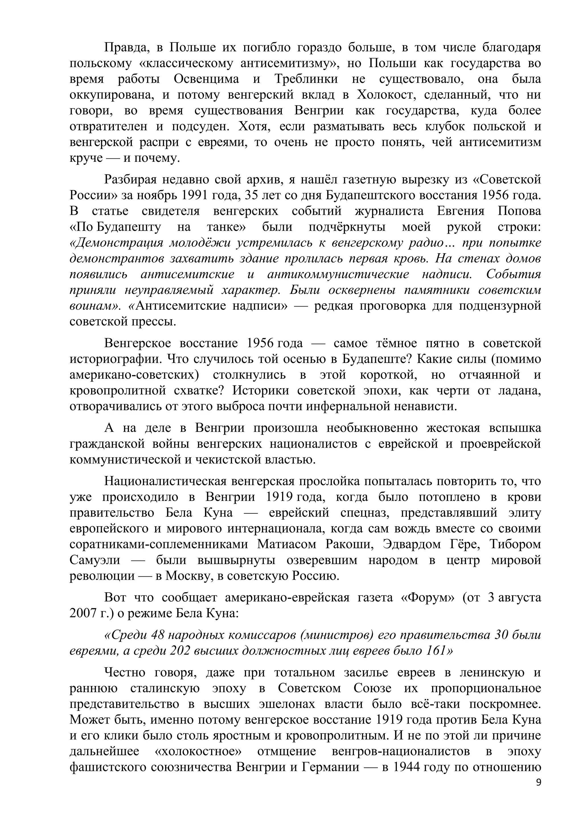 Правда, в Польше их погибло гораздо больше, в том числе благодаря
польскому «классическому антисемитизму», но Польши как государства во
время работы Освенцима и Треблинки не существовало, она была
оккупирована, и потому венгерский вклад в Холокост, сделанный, что ни
говори, во время существования Венгрии как государства, куда более
отвратителен и подсуден. Хотя, если разматывать весь клубок польской и
венгерской распри с евреями, то очень не просто понять, чей антисемитизм
круче — и почему.
      Разбирая недавно свой архив, я нашѐл газетную вырезку из «Советской
России» за ноябрь 1991 года, 35 лет со дня Будапештского восстания 1956 года.
В статье свидетеля венгерских событий журналиста Евгения Попова
«По Будапешту на танке» были подчѐркнуты моей рукой строки:
«Демонстрация молодѐжи устремилась к венгерскому радио… при попытке
демонстрантов захватить здание пролилась первая кровь. На стенах домов
появились антисемитские и антикоммунистические надписи. События
приняли неуправляемый характер. Были осквернены памятники советским
воинам». «Антисемитские надписи» — редкая проговорка для подцензурной
советской прессы.
     Венгерское восстание 1956 года — самое тѐмное пятно в советской
историографии. Что случилось той осенью в Будапеште? Какие силы (помимо
американо-советских) столкнулись в этой короткой, но отчаянной и
кровопролитной схватке? Историки советской эпохи, как черти от ладана,
отворачивались от этого выброса почти инфернальной ненависти.
     А на деле в Венгрии произошла необыкновенно жестокая вспышка
гражданской войны венгерских националистов с еврейской и проеврейской
коммунистической и чекистской властью.
     Националистическая венгерская прослойка попыталась повторить то, что
уже происходило в Венгрии 1919 года, когда было потоплено в крови
правительство Бела Куна — еврейский спецназ, представлявший элиту
европейского и мирового интернационала, когда сам вождь вместе со своими
соратниками-соплеменниками Матиасом Ракоши, Эдвардом Гѐре, Тибором
Самуэли — были вышвырнуты озверевшим народом в центр мировой
революции — в Москву, в советскую Россию.
      Вот что сообщает американо-еврейская газета «Форум» (от 3 августа
2007 г.) о режиме Бела Куна:
     «Среди 48 народных комиссаров (министров) его правительства 30 были
евреями, а среди 202 высших должностных лиц евреев было 161»
      Честно говоря, даже при тотальном засилье евреев в ленинскую и
раннюю сталинскую эпоху в Советском Союзе их пропорциональное
представительство в высших эшелонах власти было всѐ-таки поскромнее.
Может быть, именно потому венгерское восстание 1919 года против Бела Куна
и его клики было столь яростным и кровопролитным. И не по этой ли причине
дальнейшее «холокостное» отмщение венгров-националистов в эпоху
фашистского союзничества Венгрии и Германии — в 1944 году по отношению
                                                                            9
 