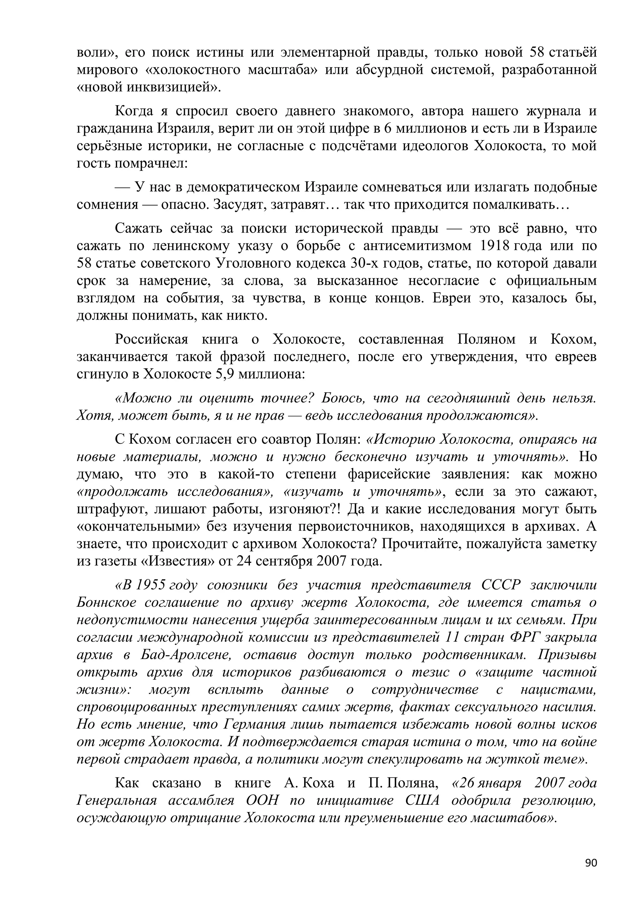 воли», его поиск истины или элементарной правды, только новой 58 статьѐй
мирового «холокостного масштаба» или абсурдной системой, разработанной
«новой инквизицией».
      Когда я спросил своего давнего знакомого, автора нашего журнала и
гражданина Израиля, верит ли он этой цифре в 6 миллионов и есть ли в Израиле
серьѐзные историки, не согласные с подсчѐтами идеологов Холокоста, то мой
гость помрачнел:
     — У нас в демократическом Израиле сомневаться или излагать подобные
сомнения — опасно. Засудят, затравят… так что приходится помалкивать…
      Сажать сейчас за поиски исторической правды — это всѐ равно, что
сажать по ленинскому указу о борьбе с антисемитизмом 1918 года или по
58 статье советского Уголовного кодекса 30-х годов, статье, по которой давали
срок за намерение, за слова, за высказанное несогласие с официальным
взглядом на события, за чувства, в конце концов. Евреи это, казалось бы,
должны понимать, как никто.
     Российская книга о Холокосте, составленная Поляном и Кохом,
заканчивается такой фразой последнего, после его утверждения, что евреев
сгинуло в Холокосте 5,9 миллиона:
     «Можно ли оценить точнее? Боюсь, что на сегодняшний день нельзя.
Хотя, может быть, я и не прав — ведь исследования продолжаются».
      С Кохом согласен его соавтор Полян: «Историю Холокоста, опираясь на
новые материалы, можно и нужно бесконечно изучать и уточнять». Но
думаю, что это в какой-то степени фарисейские заявления: как можно
«продолжать исследования», «изучать и уточнять», если за это сажают,
штрафуют, лишают работы, изгоняют?! Да и какие исследования могут быть
«окончательными» без изучения первоисточников, находящихся в архивах. А
знаете, что происходит с архивом Холокоста? Прочитайте, пожалуйста заметку
из газеты «Известия» от 24 сентября 2007 года.
      «В 1955 году союзники без участия представителя СССР заключили
Боннское соглашение по архиву жертв Холокоста, где имеется статья о
недопустимости нанесения ущерба заинтересованным лицам и их семьям. При
согласии международной комиссии из представителей 11 стран ФРГ закрыла
архив в Бад-Аролсене, оставив доступ только родственникам. Призывы
открыть архив для историков разбиваются о тезис о «защите частной
жизни»: могут всплыть данные о сотрудничестве с нацистами,
спровоцированных преступлениях самих жертв, фактах сексуального насилия.
Но есть мнение, что Германия лишь пытается избежать новой волны исков
от жертв Холокоста. И подтверждается старая истина о том, что на войне
первой страдает правда, а политики могут спекулировать на жуткой теме».
     Как сказано в книге А. Коха и П. Поляна, «26 января 2007 года
Генеральная ассамблея ООН по инициативе США одобрила резолюцию,
осуждающую отрицание Холокоста или преуменьшение его масштабов».

                                                                           90
 