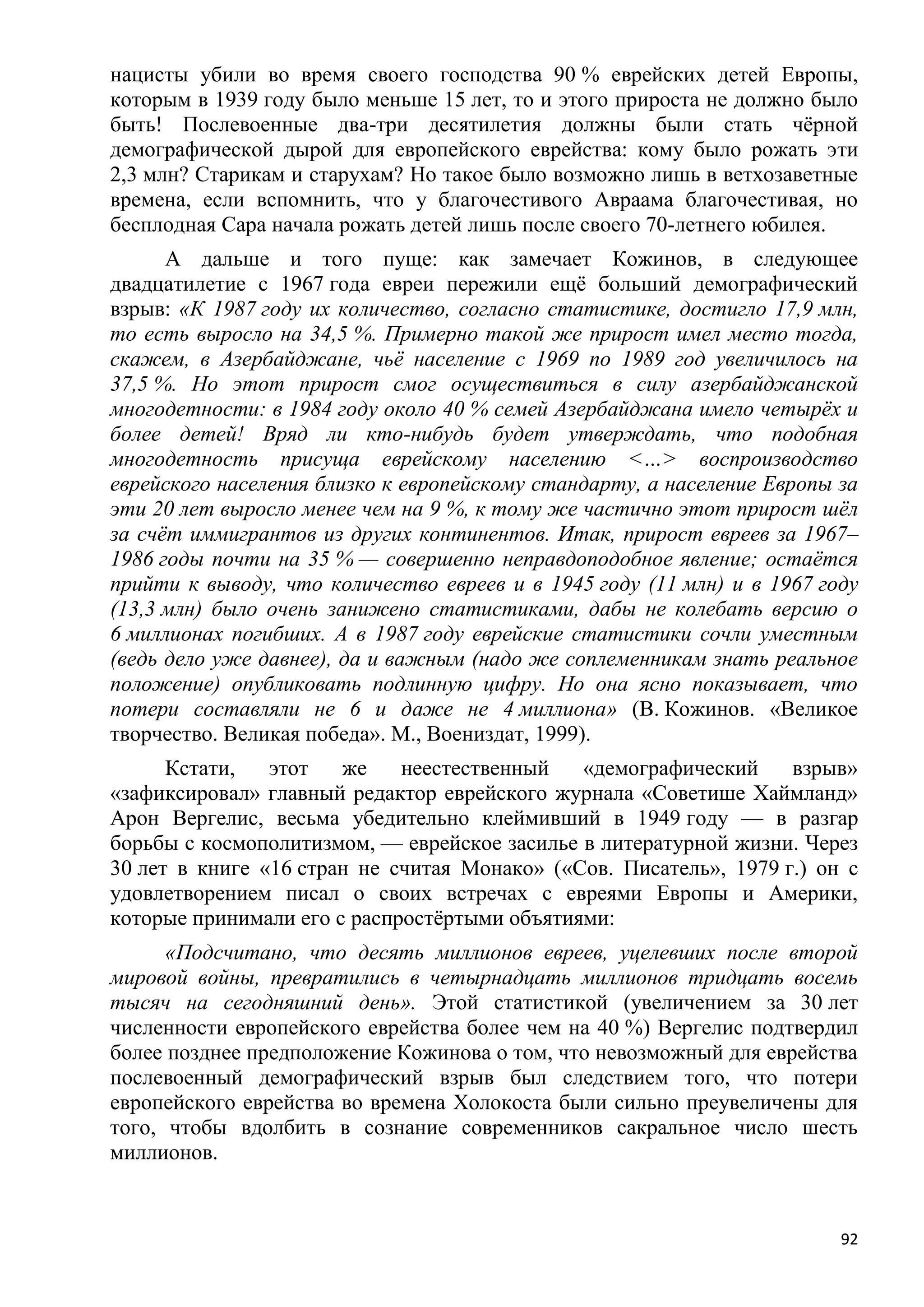 нацисты убили во время своего господства 90 % еврейских детей Европы,
которым в 1939 году было меньше 15 лет, то и этого прироста не должно было
быть! Послевоенные два-три десятилетия должны были стать чѐрной
демографической дырой для европейского еврейства: кому было рожать эти
2,3 млн? Старикам и старухам? Но такое было возможно лишь в ветхозаветные
времена, если вспомнить, что у благочестивого Авраама благочестивая, но
бесплодная Сара начала рожать детей лишь после своего 70-летнего юбилея.
      А дальше и того пуще: как замечает Кожинов, в следующее
двадцатилетие с 1967 года евреи пережили ещѐ больший демографический
взрыв: «К 1987 году их количество, согласно статистике, достигло 17,9 млн,
то есть выросло на 34,5 %. Примерно такой же прирост имел место тогда,
скажем, в Азербайджане, чьѐ население с 1969 по 1989 год увеличилось на
37,5 %. Но этот прирост смог осуществиться в силу азербайджанской
многодетности: в 1984 году около 40 % семей Азербайджана имело четырѐх и
более детей! Вряд ли кто-нибудь будет утверждать, что подобная
многодетность присуща еврейскому населению <…> воспроизводство
еврейского населения близко к европейскому стандарту, а население Европы за
эти 20 лет выросло менее чем на 9 %, к тому же частично этот прирост шѐл
за счѐт иммигрантов из других континентов. Итак, прирост евреев за 1967–
1986 годы почти на 35 % — совершенно неправдоподобное явление; остаѐтся
прийти к выводу, что количество евреев и в 1945 году (11 млн) и в 1967 году
(13,3 млн) было очень занижено статистиками, дабы не колебать версию о
6 миллионах погибших. А в 1987 году еврейские статистики сочли уместным
(ведь дело уже давнее), да и важным (надо же соплеменникам знать реальное
положение) опубликовать подлинную цифру. Но она ясно показывает, что
потери составляли не 6 и даже не 4 миллиона» (В. Кожинов. «Великое
творчество. Великая победа». М., Воениздат, 1999).
      Кстати,   этот   же    неестественный   «демографический     взрыв»
«зафиксировал» главный редактор еврейского журнала «Советише Хаймланд»
Арон Вергелис, весьма убедительно клеймивший в 1949 году — в разгар
борьбы с космополитизмом, — еврейское засилье в литературной жизни. Через
30 лет в книге «16 стран не считая Монако» («Сов. Писатель», 1979 г.) он с
удовлетворением писал о своих встречах с евреями Европы и Америки,
которые принимали его с распростѐртыми объятиями:
      «Подсчитано, что десять миллионов евреев, уцелевших после второй
мировой войны, превратились в четырнадцать миллионов тридцать восемь
тысяч на сегодняшний день». Этой статистикой (увеличением за 30 лет
численности европейского еврейства более чем на 40 %) Вергелис подтвердил
более позднее предположение Кожинова о том, что невозможный для еврейства
послевоенный демографический взрыв был следствием того, что потери
европейского еврейства во времена Холокоста были сильно преувеличены для
того, чтобы вдолбить в сознание современников сакральное число шесть
миллионов.


                                                                         92
 