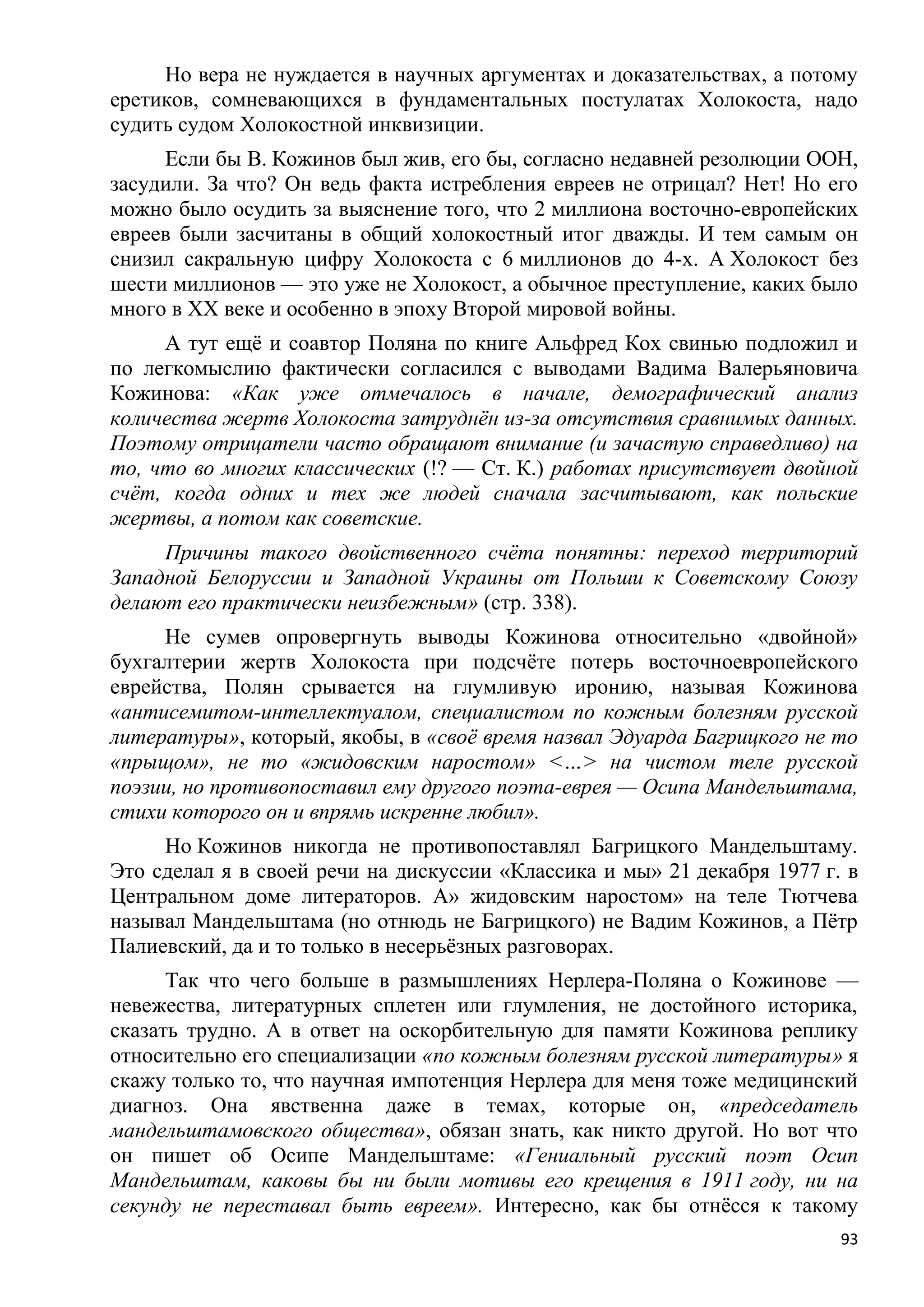 Но вера не нуждается в научных аргументах и доказательствах, а потому
еретиков, сомневающихся в фундаментальных постулатах Холокоста, надо
судить судом Холокостной инквизиции.
     Если бы В. Кожинов был жив, его бы, согласно недавней резолюции ООН,
засудили. За что? Он ведь факта истребления евреев не отрицал? Нет! Но его
можно было осудить за выяснение того, что 2 миллиона восточно-европейских
евреев были засчитаны в общий холокостный итог дважды. И тем самым он
снизил сакральную цифру Холокоста с 6 миллионов до 4-х. А Холокост без
шести миллионов — это уже не Холокост, а обычное преступление, каких было
много в XX веке и особенно в эпоху Второй мировой войны.
     А тут ещѐ и соавтор Поляна по книге Альфред Кох свинью подложил и
по легкомыслию фактически согласился с выводами Вадима Валерьяновича
Кожинова: «Как уже отмечалось в начале, демографический анализ
количества жертв Холокоста затруднѐн из-за отсутствия сравнимых данных.
Поэтому отрицатели часто обращают внимание (и зачастую справедливо) на
то, что во многих классических (!? — Ст. К.) работах присутствует двойной
счѐт, когда одних и тех же людей сначала засчитывают, как польские
жертвы, а потом как советские.
     Причины такого двойственного счѐта понятны: переход территорий
Западной Белоруссии и Западной Украины от Польши к Советскому Союзу
делают его практически неизбежным» (стр. 338).
     Не сумев опровергнуть выводы Кожинова относительно «двойной»
бухгалтерии жертв Холокоста при подсчѐте потерь восточноевропейского
еврейства, Полян срывается на глумливую иронию, называя Кожинова
«антисемитом-интеллектуалом, специалистом по кожным болезням русской
литературы», который, якобы, в «своѐ время назвал Эдуарда Багрицкого не то
«прыщом», не то «жидовским наростом» <…> на чистом теле русской
поэзии, но противопоставил ему другого поэта-еврея — Осипа Мандельштама,
стихи которого он и впрямь искренне любил».
     Но Кожинов никогда не противопоставлял Багрицкого Мандельштаму.
Это сделал я в своей речи на дискуссии «Классика и мы» 21 декабря 1977 г. в
Центральном доме литераторов. А» жидовским наростом» на теле Тютчева
называл Мандельштама (но отнюдь не Багрицкого) не Вадим Кожинов, а Пѐтр
Палиевский, да и то только в несерьѐзных разговорах.
      Так что чего больше в размышлениях Нерлера-Поляна о Кожинове —
невежества, литературных сплетен или глумления, не достойного историка,
сказать трудно. А в ответ на оскорбительную для памяти Кожинова реплику
относительно его специализации «по кожным болезням русской литературы» я
скажу только то, что научная импотенция Нерлера для меня тоже медицинский
диагноз. Она явственна даже в темах, которые он, «председатель
мандельштамовского общества», обязан знать, как никто другой. Но вот что
он пишет об Осипе Мандельштаме: «Гениальный русский поэт Осип
Мандельштам, каковы бы ни были мотивы его крещения в 1911 году, ни на
секунду не переставал быть евреем». Интересно, как бы отнѐсся к такому
                                                                         93
 