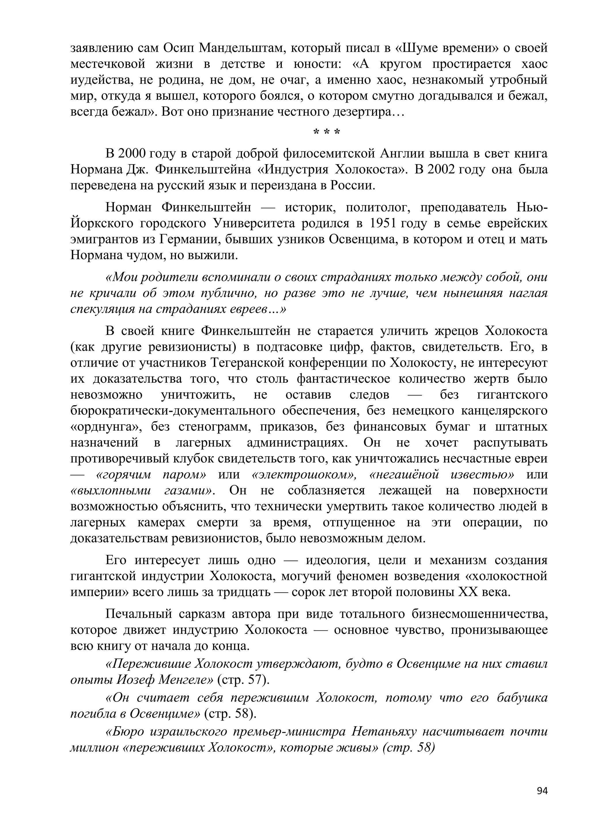 заявлению сам Осип Мандельштам, который писал в «Шуме времени» о своей
местечковой жизни в детстве и юности: «А кругом простирается хаос
иудейства, не родина, не дом, не очаг, а именно хаос, незнакомый утробный
мир, откуда я вышел, которого боялся, о котором смутно догадывался и бежал,
всегда бежал». Вот оно признание честного дезертира…
                                      ***
     В 2000 году в старой доброй филосемитской Англии вышла в свет книга
Нормана Дж. Финкельштейна «Индустрия Холокоста». В 2002 году она была
переведена на русский язык и переиздана в России.
     Норман Финкельштейн — историк, политолог, преподаватель Нью-
Йоркского городского Университета родился в 1951 году в семье еврейских
эмигрантов из Германии, бывших узников Освенцима, в котором и отец и мать
Нормана чудом, но выжили.
      «Мои родители вспоминали о своих страданиях только между собой, они
не кричали об этом публично, но разве это не лучше, чем нынешняя наглая
спекуляция на страданиях евреев…»
      В своей книге Финкельштейн не старается уличить жрецов Холокоста
(как другие ревизионисты) в подтасовке цифр, фактов, свидетельств. Его, в
отличие от участников Тегеранской конференции по Холокосту, не интересуют
их доказательства того, что столь фантастическое количество жертв было
невозможно уничтожить, не оставив следов — без гигантского
бюрократически-документального обеспечения, без немецкого канцелярского
«орднунга», без стенограмм, приказов, без финансовых бумаг и штатных
назначений в лагерных администрациях. Он не хочет распутывать
противоречивый клубок свидетельств того, как уничтожались несчастные евреи
— «горячим паром» или «электрошоком», «негашѐной известью» или
«выхлопными газами». Он не соблазняется лежащей на поверхности
возможностью объяснить, что технически умертвить такое количество людей в
лагерных камерах смерти за время, отпущенное на эти операции, по
доказательствам ревизионистов, было невозможным делом.
     Его интересует лишь одно — идеология, цели и механизм создания
гигантской индустрии Холокоста, могучий феномен возведения «холокостной
империи» всего лишь за тридцать — сорок лет второй половины XX века.
     Печальный сарказм автора при виде тотального бизнесмошенничества,
которое движет индустрию Холокоста — основное чувство, пронизывающее
всю книгу от начала до конца.
     «Пережившие Холокост утверждают, будто в Освенциме на них ставил
опыты Иозеф Менгеле» (стр. 57).
     «Он считает себя пережившим Холокост, потому что его бабушка
погибла в Освенциме» (стр. 58).
     «Бюро израильского премьер-министра Нетаньяху насчитывает почти
миллион «переживших Холокост», которые живы» (стр. 58)


                                                                         94
 