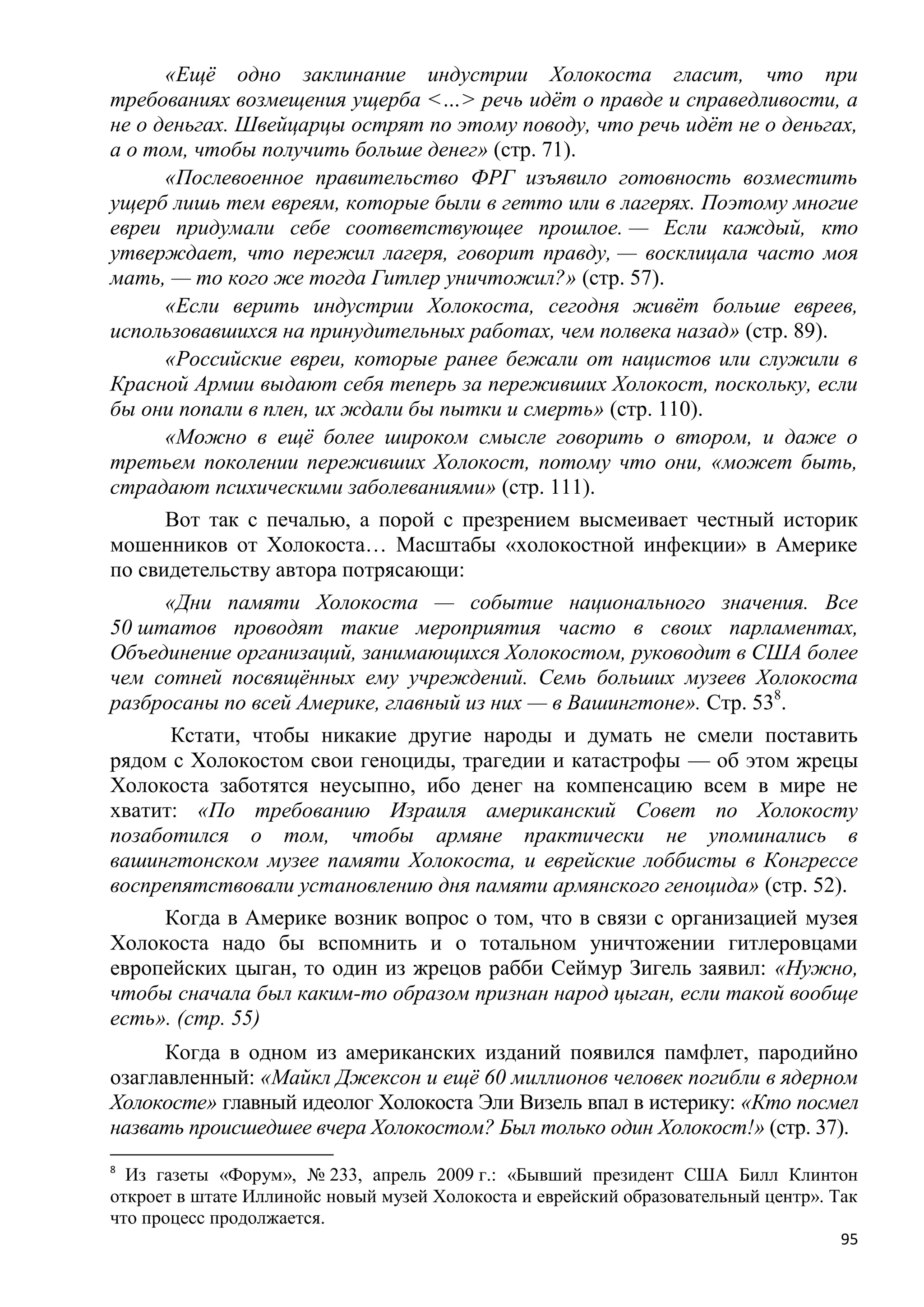 «Ещѐ одно заклинание индустрии Холокоста гласит, что при
требованиях возмещения ущерба <…> речь идѐт о правде и справедливости, а
не о деньгах. Швейцарцы острят по этому поводу, что речь идѐт не о деньгах,
а о том, чтобы получить больше денег» (стр. 71).
      «Послевоенное правительство ФРГ изъявило готовность возместить
ущерб лишь тем евреям, которые были в гетто или в лагерях. Поэтому многие
евреи придумали себе соответствующее прошлое. — Если каждый, кто
утверждает, что пережил лагеря, говорит правду, — восклицала часто моя
мать, — то кого же тогда Гитлер уничтожил?» (стр. 57).
      «Если верить индустрии Холокоста, сегодня живѐт больше евреев,
использовавшихся на принудительных работах, чем полвека назад» (стр. 89).
      «Российские евреи, которые ранее бежали от нацистов или служили в
Красной Армии выдают себя теперь за переживших Холокост, поскольку, если
бы они попали в плен, их ждали бы пытки и смерть» (стр. 110).
      «Можно в ещѐ более широком смысле говорить о втором, и даже о
третьем поколении переживших Холокост, потому что они, «может быть,
страдают психическими заболеваниями» (стр. 111).
      Вот так с печалью, а порой с презрением высмеивает честный историк
мошенников от Холокоста… Масштабы «холокостной инфекции» в Америке
по свидетельству автора потрясающи:
      «Дни памяти Холокоста — событие национального значения. Все
50 штатов проводят такие мероприятия часто в своих парламентах,
Объединение организаций, занимающихся Холокостом, руководит в США более
чем сотней посвящѐнных ему учреждений. Семь больших музеев Холокоста
разбросаны по всей Америке, главный из них — в Вашингтоне». Стр. 538.
       Кстати, чтобы никакие другие народы и думать не смели поставить
рядом с Холокостом свои геноциды, трагедии и катастрофы — об этом жрецы
Холокоста заботятся неусыпно, ибо денег на компенсацию всем в мире не
хватит: «По требованию Израиля американский Совет по Холокосту
позаботился о том, чтобы армяне практически не упоминались в
вашингтонском музее памяти Холокоста, и еврейские лоббисты в Конгрессе
воспрепятствовали установлению дня памяти армянского геноцида» (стр. 52).
      Когда в Америке возник вопрос о том, что в связи с организацией музея
Холокоста надо бы вспомнить и о тотальном уничтожении гитлеровцами
европейских цыган, то один из жрецов рабби Сеймур Зигель заявил: «Нужно,
чтобы сначала был каким-то образом признан народ цыган, если такой вообще
есть». (стр. 55)
      Когда в одном из американских изданий появился памфлет, пародийно
озаглавленный: «Майкл Джексон и ещѐ 60 миллионов человек погибли в ядерном
Холокосте» главный идеолог Холокоста Эли Визель впал в истерику: «Кто посмел
назвать происшедшее вчера Холокостом? Был только один Холокост!» (стр. 37).
8
  Из газеты «Форум», № 233, апрель 2009 г.: «Бывший президент США Билл Клинтон
откроет в штате Иллинойс новый музей Холокоста и еврейский образовательный центр». Так
что процесс продолжается.
                                                                                    95
 