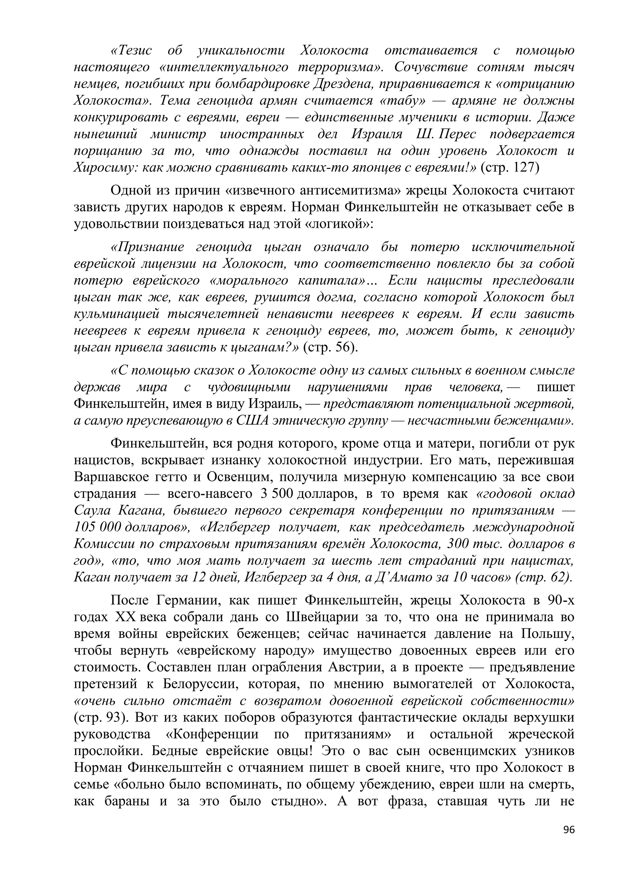 «Тезис об уникальности Холокоста отстаивается с помощью
настоящего «интеллектуального терроризма». Сочувствие сотням тысяч
немцев, погибших при бомбардировке Дрездена, приравнивается к «отрицанию
Холокоста». Тема геноцида армян считается «табу» — армяне не должны
конкурировать с евреями, евреи — единственные мученики в истории. Даже
нынешний министр иностранных дел Израиля Ш. Перес подвергается
порицанию за то, что однажды поставил на один уровень Холокост и
Хиросиму: как можно сравнивать каких-то японцев с евреями!» (стр. 127)
      Одной из причин «извечного антисемитизма» жрецы Холокоста считают
зависть других народов к евреям. Норман Финкельштейн не отказывает себе в
удовольствии поиздеваться над этой «логикой»:
     «Признание геноцида цыган означало бы потерю исключительной
еврейской лицензии на Холокост, что соответственно повлекло бы за собой
потерю еврейского «морального капитала»… Если нацисты преследовали
цыган так же, как евреев, рушится догма, согласно которой Холокост был
кульминацией тысячелетней ненависти неевреев к евреям. И если зависть
неевреев к евреям привела к геноциду евреев, то, может быть, к геноциду
цыган привела зависть к цыганам?» (стр. 56).
      «С помощью сказок о Холокосте одну из самых сильных в военном смысле
держав мира с чудовищными нарушениями прав человека, — пишет
Финкельштейн, имея в виду Израиль, — представляют потенциальной жертвой,
а самую преуспевающую в США этническую группу — несчастными беженцами».
      Финкельштейн, вся родня которого, кроме отца и матери, погибли от рук
нацистов, вскрывает изнанку холокостной индустрии. Его мать, пережившая
Варшавское гетто и Освенцим, получила мизерную компенсацию за все свои
страдания — всего-навсего 3 500 долларов, в то время как «годовой оклад
Саула Кагана, бывшего первого секретаря конференции по притязаниям —
105 000 долларов», «Иглбергер получает, как председатель международной
Комиссии по страховым притязаниям времѐн Холокоста, 300 тыс. долларов в
год», «то, что моя мать получает за шесть лет страданий при нацистах,
Каган получает за 12 дней, Иглбергер за 4 дня, а Д’Амато за 10 часов» (стр. 62).
       После Германии, как пишет Финкельштейн, жрецы Холокоста в 90-х
годах XX века собрали дань со Швейцарии за то, что она не принимала во
время войны еврейских беженцев; сейчас начинается давление на Польшу,
чтобы вернуть «еврейскому народу» имущество довоенных евреев или его
стоимость. Составлен план ограбления Австрии, а в проекте — предъявление
претензий к Белоруссии, которая, по мнению вымогателей от Холокоста,
«очень сильно отстаѐт с возвратом довоенной еврейской собственности»
(стр. 93). Вот из каких поборов образуются фантастические оклады верхушки
руководства «Конференции по притязаниям» и остальной жреческой
прослойки. Бедные еврейские овцы! Это о вас сын освенцимских узников
Норман Финкельштейн с отчаянием пишет в своей книге, что про Холокост в
семье «больно было вспоминать, по общему убеждению, евреи шли на смерть,
как бараны и за это было стыдно». А вот фраза, ставшая чуть ли не
                                                                              96
 