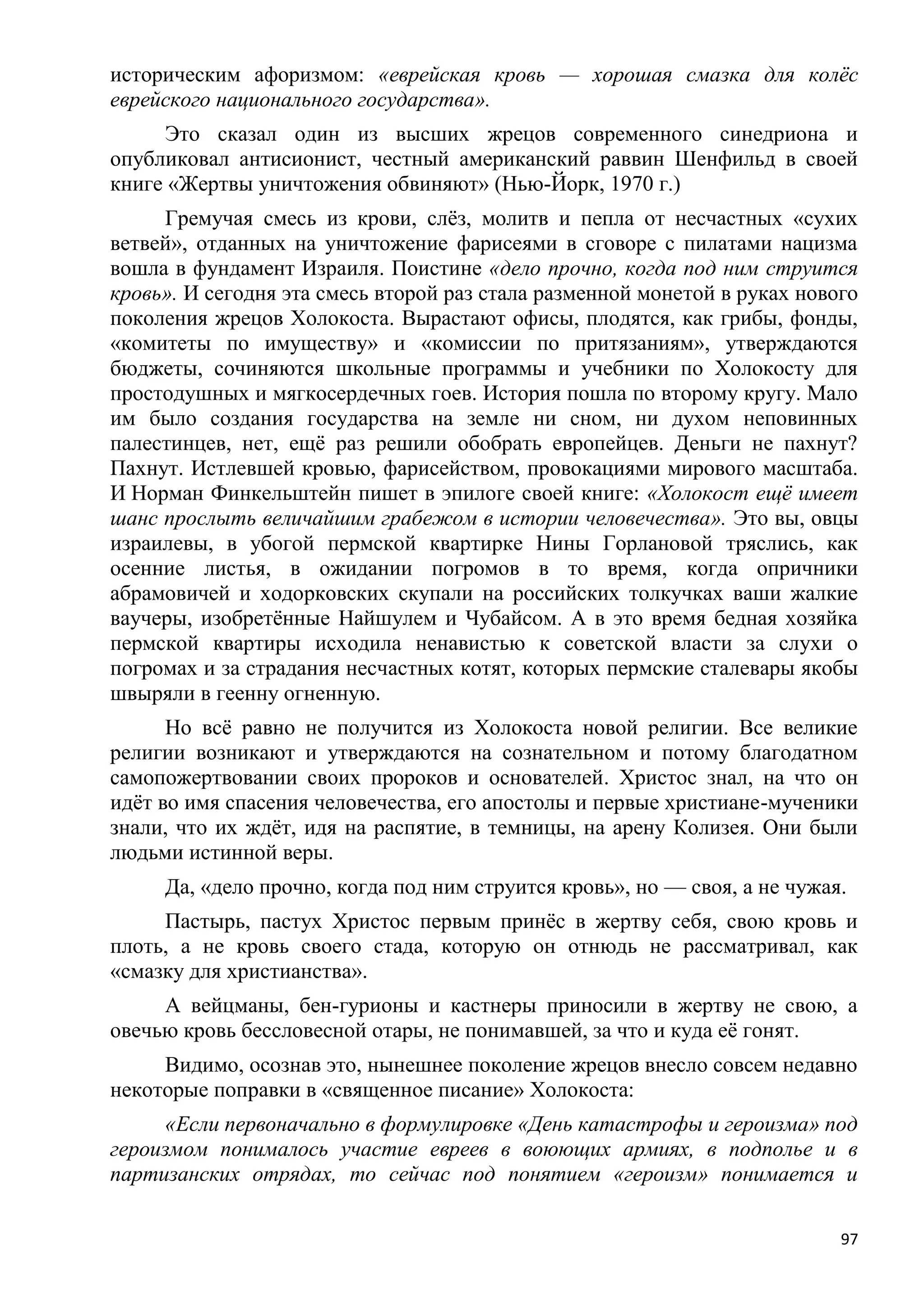 историческим афоризмом: «еврейская кровь — хорошая смазка для колѐс
еврейского национального государства».
     Это сказал один из высших жрецов современного синедриона и
опубликовал антисионист, честный американский раввин Шенфильд в своей
книге «Жертвы уничтожения обвиняют» (Нью-Йорк, 1970 г.)
     Гремучая смесь из крови, слѐз, молитв и пепла от несчастных «сухих
ветвей», отданных на уничтожение фарисеями в сговоре с пилатами нацизма
вошла в фундамент Израиля. Поистине «дело прочно, когда под ним струится
кровь». И сегодня эта смесь второй раз стала разменной монетой в руках нового
поколения жрецов Холокоста. Вырастают офисы, плодятся, как грибы, фонды,
«комитеты по имуществу» и «комиссии по притязаниям», утверждаются
бюджеты, сочиняются школьные программы и учебники по Холокосту для
простодушных и мягкосердечных гоев. История пошла по второму кругу. Мало
им было создания государства на земле ни сном, ни духом неповинных
палестинцев, нет, ещѐ раз решили обобрать европейцев. Деньги не пахнут?
Пахнут. Истлевшей кровью, фарисейством, провокациями мирового масштаба.
И Норман Финкельштейн пишет в эпилоге своей книге: «Холокост ещѐ имеет
шанс прослыть величайшим грабежом в истории человечества». Это вы, овцы
израилевы, в убогой пермской квартирке Нины Горлановой тряслись, как
осенние листья, в ожидании погромов в то время, когда опричники
абрамовичей и ходорковских скупали на российских толкучках ваши жалкие
ваучеры, изобретѐнные Найшулем и Чубайсом. А в это время бедная хозяйка
пермской квартиры исходила ненавистью к советской власти за слухи о
погромах и за страдания несчастных котят, которых пермские сталевары якобы
швыряли в геенну огненную.
      Но всѐ равно не получится из Холокоста новой религии. Все великие
религии возникают и утверждаются на сознательном и потому благодатном
самопожертвовании своих пророков и основателей. Христос знал, на что он
идѐт во имя спасения человечества, его апостолы и первые христиане-мученики
знали, что их ждѐт, идя на распятие, в темницы, на арену Колизея. Они были
людьми истинной веры.
     Да, «дело прочно, когда под ним струится кровь», но — своя, а не чужая.
     Пастырь, пастух Христос первым принѐс в жертву себя, свою кровь и
плоть, а не кровь своего стада, которую он отнюдь не рассматривал, как
«смазку для христианства».
     А вейцманы, бен-гурионы и кастнеры приносили в жертву не свою, а
овечью кровь бессловесной отары, не понимавшей, за что и куда еѐ гонят.
     Видимо, осознав это, нынешнее поколение жрецов внесло совсем недавно
некоторые поправки в «священное писание» Холокоста:
     «Если первоначально в формулировке «День катастрофы и героизма» под
героизмом понималось участие евреев в воюющих армиях, в подполье и в
партизанских отрядах, то сейчас под понятием «героизм» понимается и

                                                                           97
 