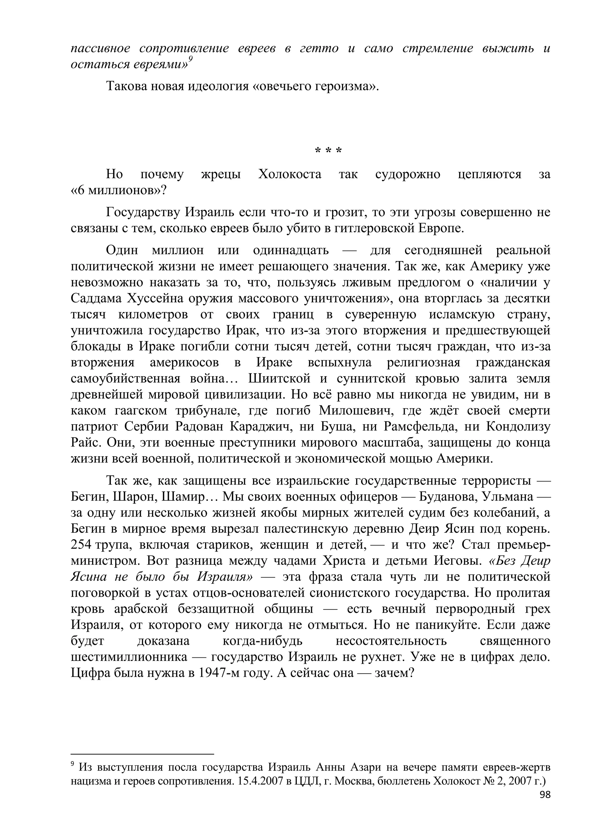 пассивное сопротивление евреев в гетто и само стремление выжить и
остаться евреями»9
      Такова новая идеология «овечьего героизма».



                                              ***
     Но почему           жрецы     Холокоста       так    судорожно       цепляются      за
«6 миллионов»?
      Государству Израиль если что-то и грозит, то эти угрозы совершенно не
связаны с тем, сколько евреев было убито в гитлеровской Европе.
      Один миллион или одиннадцать — для сегодняшней реальной
политической жизни не имеет решающего значения. Так же, как Америку уже
невозможно наказать за то, что, пользуясь лживым предлогом о «наличии у
Саддама Хуссейна оружия массового уничтожения», она вторглась за десятки
тысяч километров от своих границ в суверенную исламскую страну,
уничтожила государство Ирак, что из-за этого вторжения и предшествующей
блокады в Ираке погибли сотни тысяч детей, сотни тысяч граждан, что из-за
вторжения америкосов в Ираке вспыхнула религиозная гражданская
самоубийственная война… Шиитской и суннитской кровью залита земля
древнейшей мировой цивилизации. Но всѐ равно мы никогда не увидим, ни в
каком гаагском трибунале, где погиб Милошевич, где ждѐт своей смерти
патриот Сербии Радован Караджич, ни Буша, ни Рамсфельда, ни Кондолизу
Райс. Они, эти военные преступники мирового масштаба, защищены до конца
жизни всей военной, политической и экономической мощью Америки.
      Так же, как защищены все израильские государственные террористы —
Бегин, Шарон, Шамир… Мы своих военных офицеров — Буданова, Ульмана —
за одну или несколько жизней якобы мирных жителей судим без колебаний, а
Бегин в мирное время вырезал палестинскую деревню Деир Ясин под корень.
254 трупа, включая стариков, женщин и детей, — и что же? Стал премьер-
министром. Вот разница между чадами Христа и детьми Иеговы. «Без Деир
Ясина не было бы Израиля» — эта фраза стала чуть ли не политической
поговоркой в устах отцов-основателей сионистского государства. Но пролитая
кровь арабской беззащитной общины — есть вечный первородный грех
Израиля, от которого ему никогда не отмыться. Но не паникуйте. Если даже
будет      доказана    когда-нибудь      несостоятельность      священного
шестимиллионника — государство Израиль не рухнет. Уже не в цифрах дело.
Цифра была нужна в 1947-м году. А сейчас она — зачем?




9
 Из выступления посла государства Израиль Анны Азари на вечере памяти евреев-жертв
нацизма и героев сопротивления. 15.4.2007 в ЦДЛ, г. Москва, бюллетень Холокост № 2, 2007 г.)
                                                                                         98
 