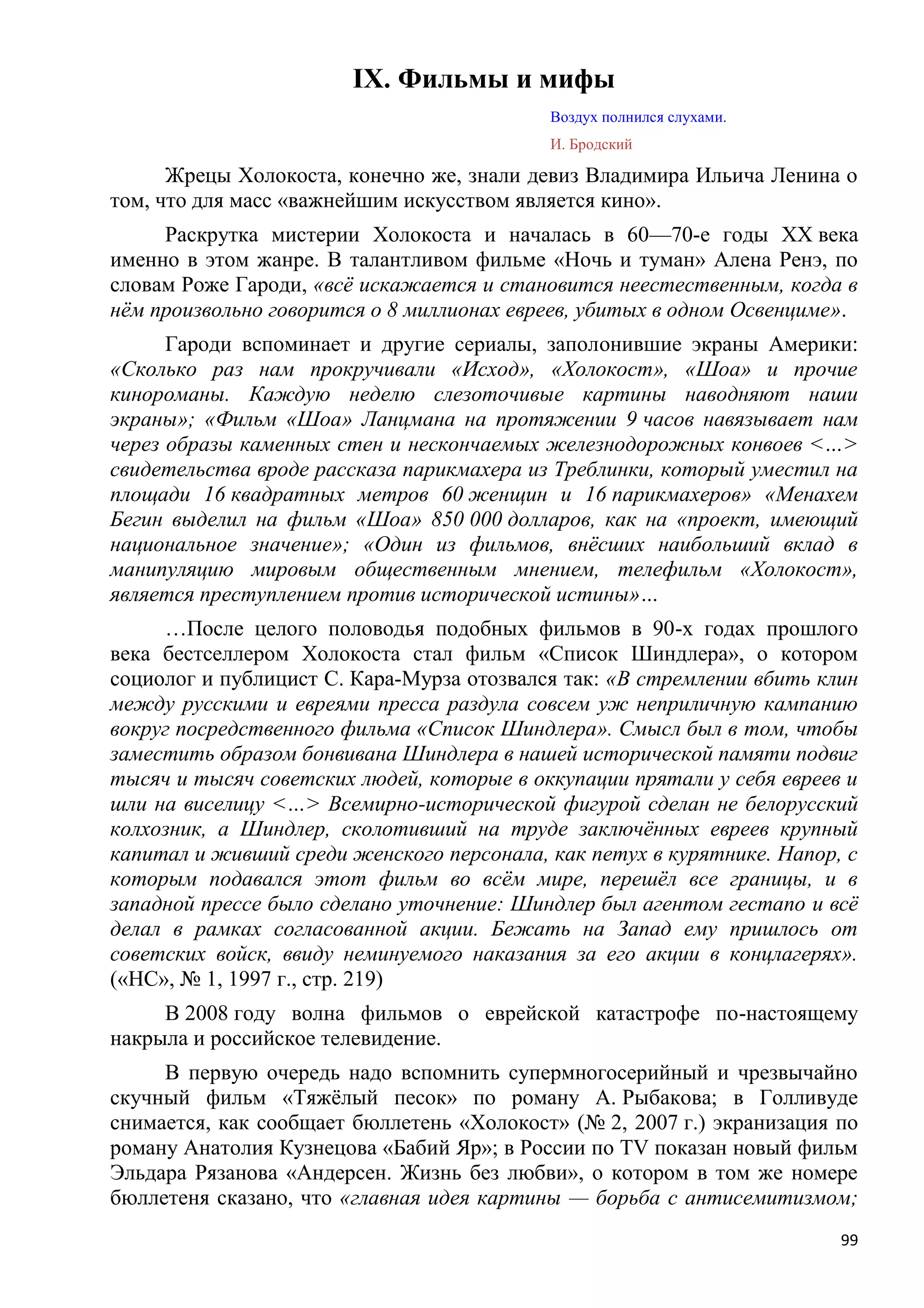 IX. Фильмы и мифы
                                           Воздух полнился слухами.
                                           И. Бродский

      Жрецы Холокоста, конечно же, знали девиз Владимира Ильича Ленина о
том, что для масс «важнейшим искусством является кино».
     Раскрутка мистерии Холокоста и началась в 60—70-е годы XX века
именно в этом жанре. В талантливом фильме «Ночь и туман» Алена Ренэ, по
словам Роже Гароди, «всѐ искажается и становится неестественным, когда в
нѐм произвольно говорится о 8 миллионах евреев, убитых в одном Освенциме».
      Гароди вспоминает и другие сериалы, заполонившие экраны Америки:
«Сколько раз нам прокручивали «Исход», «Холокост», «Шоа» и прочие
кинороманы. Каждую неделю слезоточивые картины наводняют наши
экраны»; «Фильм «Шоа» Ланцмана на протяжении 9 часов навязывает нам
через образы каменных стен и нескончаемых железнодорожных конвоев <…>
свидетельства вроде рассказа парикмахера из Треблинки, который уместил на
площади 16 квадратных метров 60 женщин и 16 парикмахеров» «Менахем
Бегин выделил на фильм «Шоа» 850 000 долларов, как на «проект, имеющий
национальное значение»; «Один из фильмов, внѐсших наибольший вклад в
манипуляцию мировым общественным мнением, телефильм «Холокост»,
является преступлением против исторической истины»…
     …После целого половодья подобных фильмов в 90-х годах прошлого
века бестселлером Холокоста стал фильм «Список Шиндлера», о котором
социолог и публицист С. Кара-Мурза отозвался так: «В стремлении вбить клин
между русскими и евреями пресса раздула совсем уж неприличную кампанию
вокруг посредственного фильма «Список Шиндлера». Смысл был в том, чтобы
заместить образом бонвивана Шиндлера в нашей исторической памяти подвиг
тысяч и тысяч советских людей, которые в оккупации прятали у себя евреев и
шли на виселицу <…> Всемирно-исторической фигурой сделан не белорусский
колхозник, а Шиндлер, сколотивший на труде заключѐнных евреев крупный
капитал и живший среди женского персонала, как петух в курятнике. Напор, с
которым подавался этот фильм во всѐм мире, перешѐл все границы, и в
западной прессе было сделано уточнение: Шиндлер был агентом гестапо и всѐ
делал в рамках согласованной акции. Бежать на Запад ему пришлось от
советских войск, ввиду неминуемого наказания за его акции в концлагерях».
(«НС», № 1, 1997 г., стр. 219)
     В 2008 году волна фильмов о еврейской катастрофе по-настоящему
накрыла и российское телевидение.
     В первую очередь надо вспомнить супермногосерийный и чрезвычайно
скучный фильм «Тяжѐлый песок» по роману А. Рыбакова; в Голливуде
снимается, как сообщает бюллетень «Холокост» (№ 2, 2007 г.) экранизация по
роману Анатолия Кузнецова «Бабий Яр»; в России по TV показан новый фильм
Эльдара Рязанова «Андерсен. Жизнь без любви», о котором в том же номере
бюллетеня сказано, что «главная идея картины — борьба с антисемитизмом;
                                                                        99
 