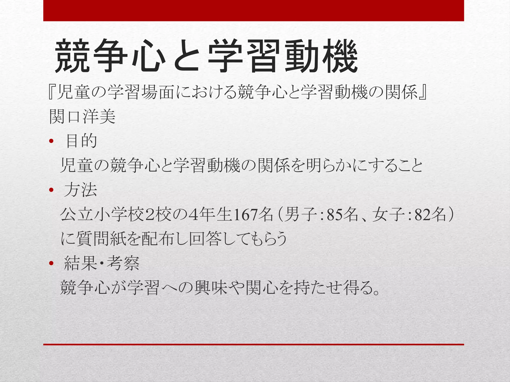 競争心と学習動機
『児童の学習場面における競争心と学習動機の関係』
関口洋美
• 目的
児童の競争心と学習動機の関係を明らかにすること
• 方法
公立小学校２校の４年生167名（男子：85名、女子：82名）
に質問紙を配布し回答してもらう
• 結果・考察
競争心が学習への興味や関心を持たせ得る。
 
