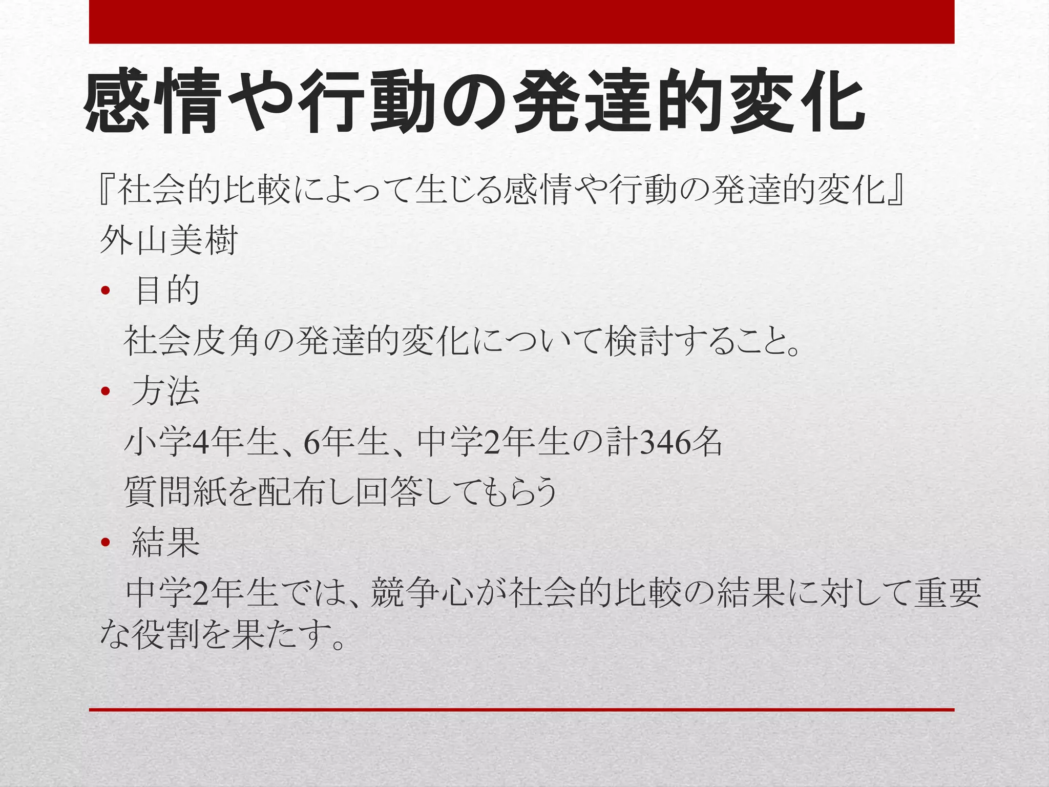 感情や行動の発達的変化
『社会的比較によって生じる感情や行動の発達的変化』
外山美樹
• 目的
社会皮角の発達的変化について検討すること。
• 方法
小学4年生、6年生、中学2年生の計346名
質問紙を配布し回答してもらう
• 結果
中学2年生では、競争心が社会的比較の結果に対して重要
な役割を果たす。
 