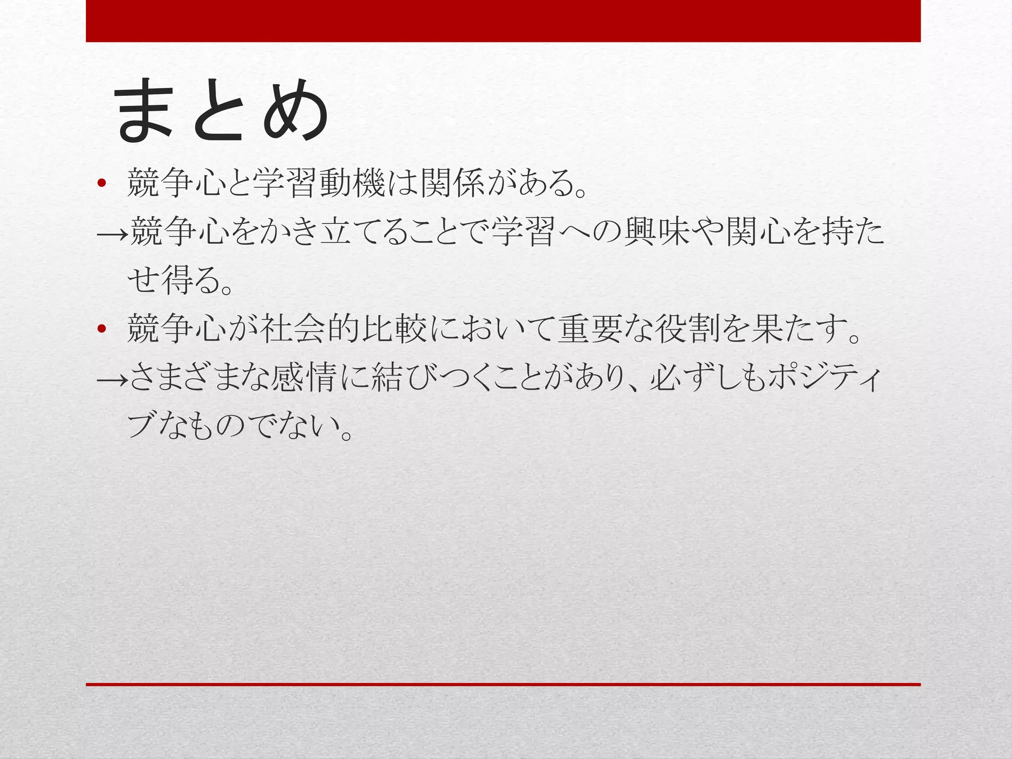まとめ
• 競争心と学習動機は関係がある。
→競争心をかき立てることで学習への興味や関心を持た
せ得る。
• 競争心が社会的比較において重要な役割を果たす。
→さまざまな感情に結びつくことがあり、必ずしもポジティ
ブなものでない。
 