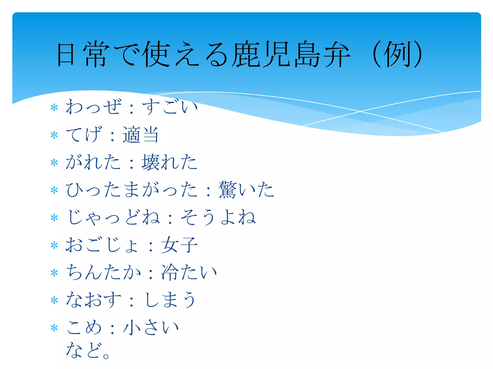 日常で使える鹿児島弁（例）
わっぜ：すごい
てげ：適当
がれた：壊れた
ひったまがった：驚いた
じゃっどね：そうよね
おごじょ：女子
ちんたか：冷たい
なおす：しまう
こめ：小さい
など。
 