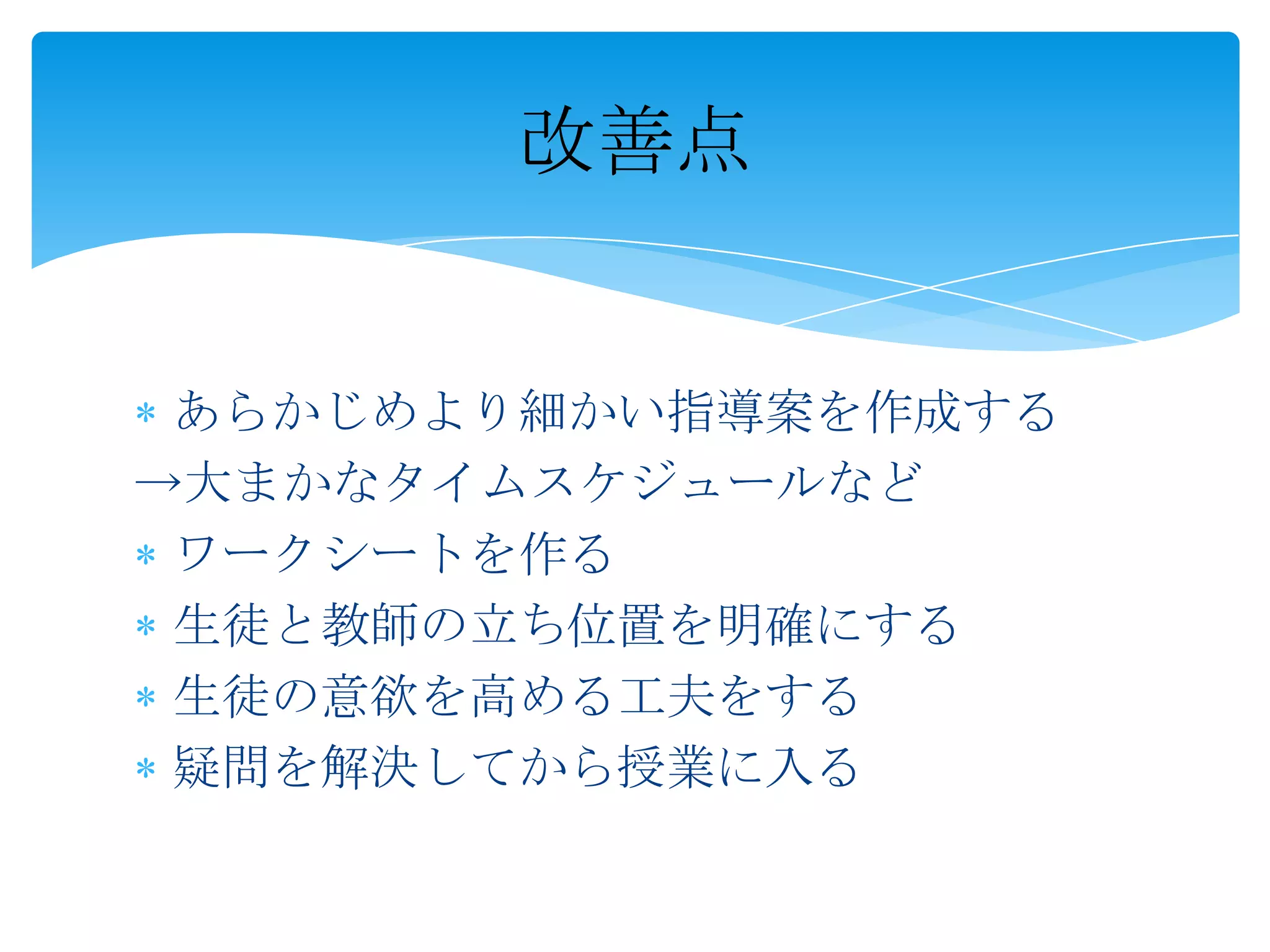 改善点


 あらかじめより細かい指導案を作成する
→大まかなタイムスケジュールなど
 ワークシートを作る
 生徒と教師の立ち位置を明確にする
 生徒の意欲を高める工夫をする
 疑問を解決してから授業に入る
 