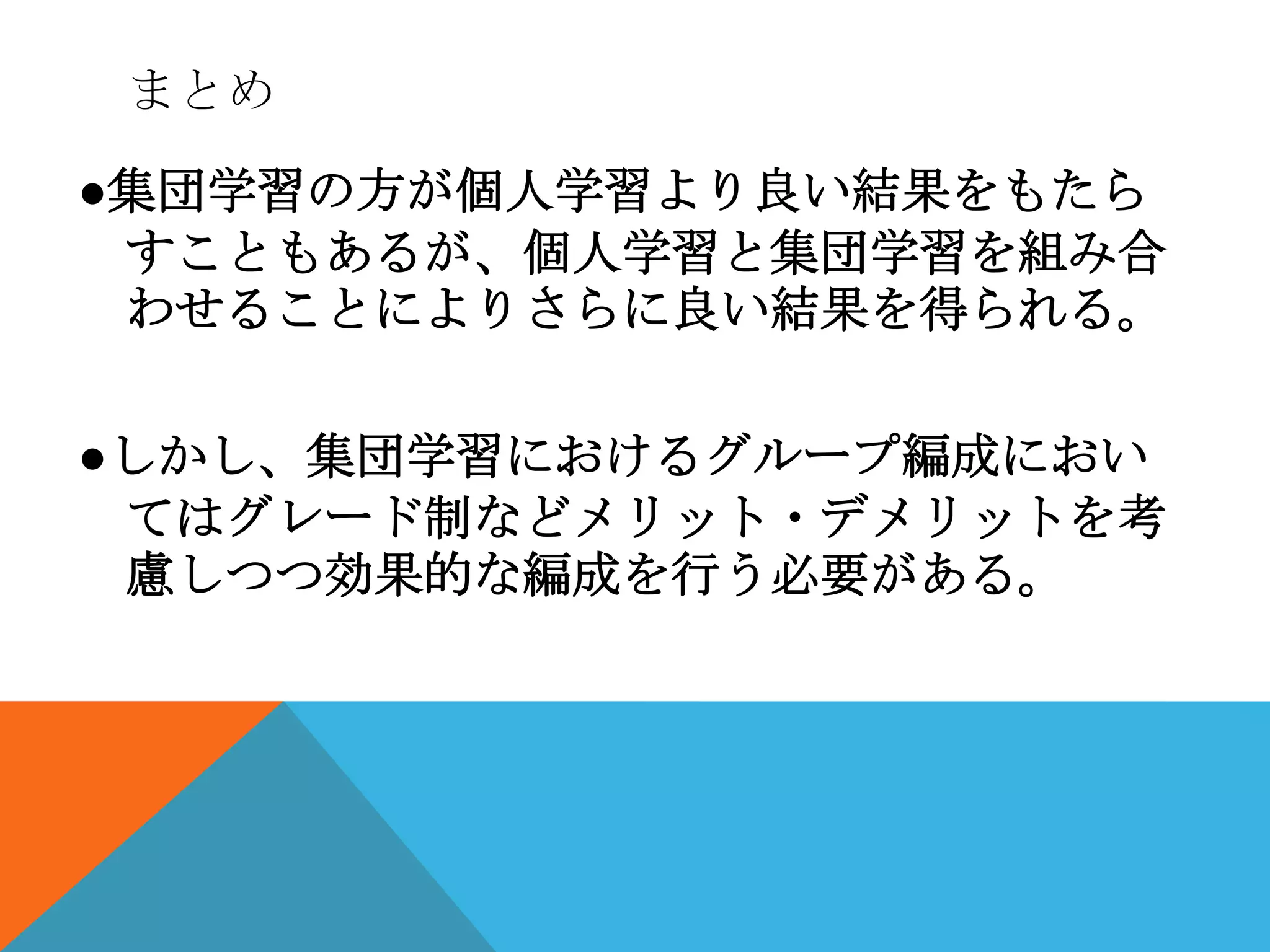 まとめ

●集団学習の方が個人学習より良い結果をもたら
 すこともあるが、個人学習と集団学習を組み合
 わせることによりさらに良い結果を得られる。

●しかし、集団学習におけるグループ編成におい
 てはグレード制などメリット・デメリットを考
 慮しつつ効果的な編成を行う必要がある。
 