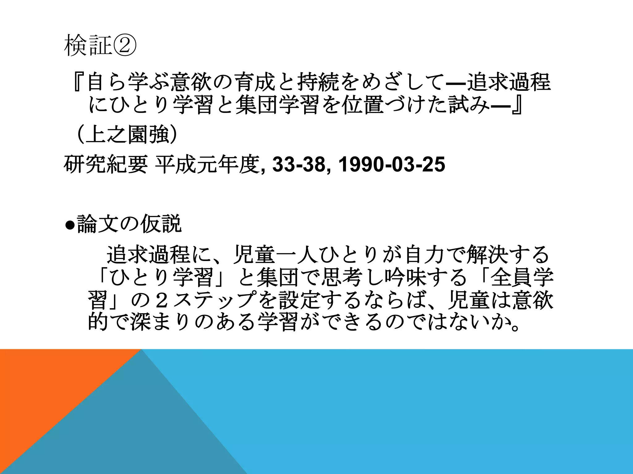 検証②
『自ら学ぶ意欲の育成と持続をめざして―追求過程
 にひとり学習と集団学習を位置づけた試み―』
（上之園強）
研究紀要 平成元年度, 33-38, 1990-03-25

●論文の仮説
   追求過程に、児童一人ひとりが自力で解決する
  「ひとり学習」と集団で思考し吟味する「全員学
  習」の２ステップを設定するならば、児童は意欲
  的で深まりのある学習ができるのではないか。
 