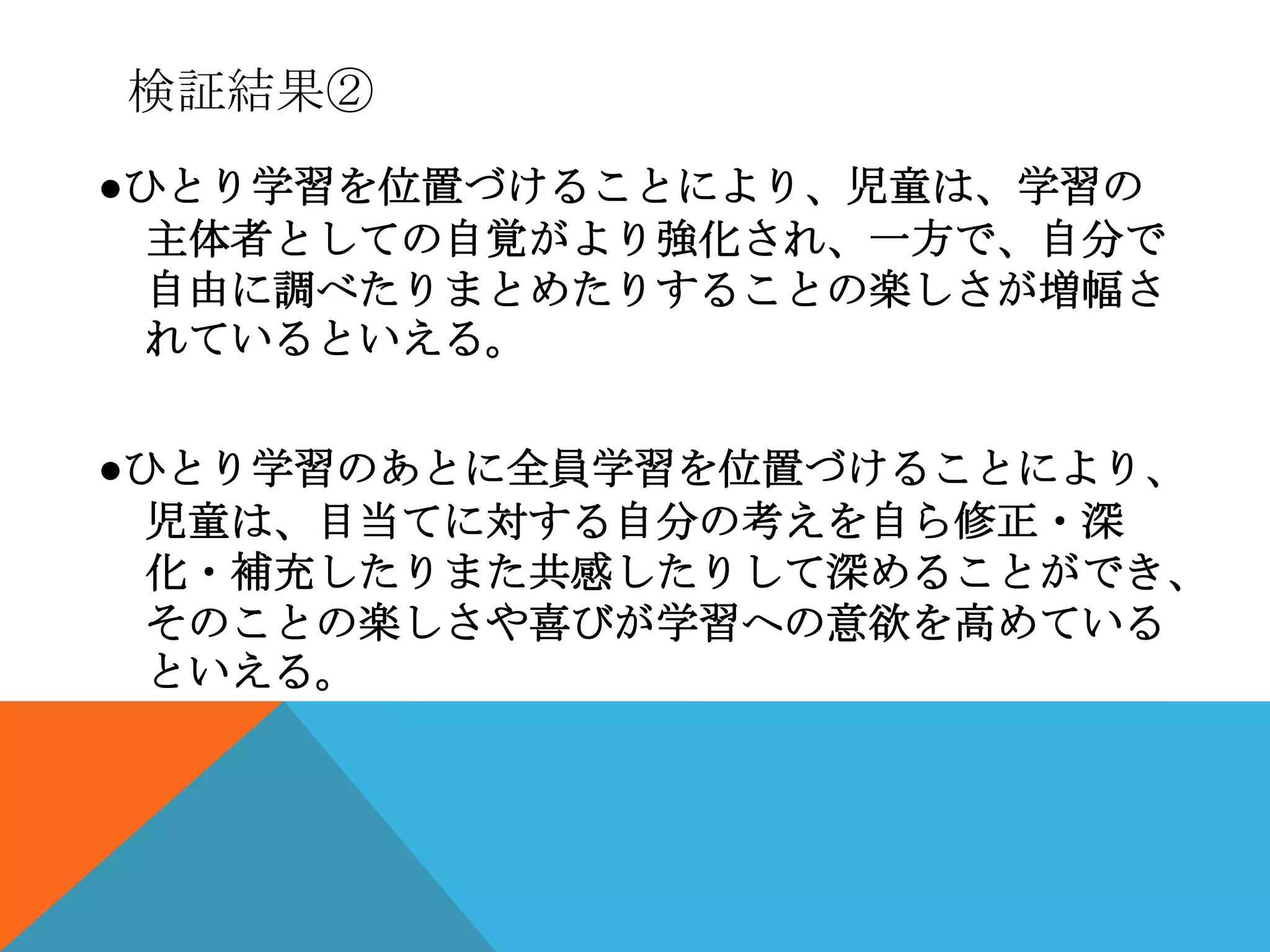 検証結果②
●ひとり学習を位置づけることにより、児童は、学習の
  主体者としての自覚がより強化され、一方で、自分で
  自由に調べたりまとめたりすることの楽しさが増幅さ
  れているといえる。


●ひとり学習のあとに全員学習を位置づけることにより、
  児童は、目当てに対する自分の考えを自ら修正・深
  化・補充したりまた共感したりして深めることができ、
  そのことの楽しさや喜びが学習への意欲を高めている
  といえる。
 