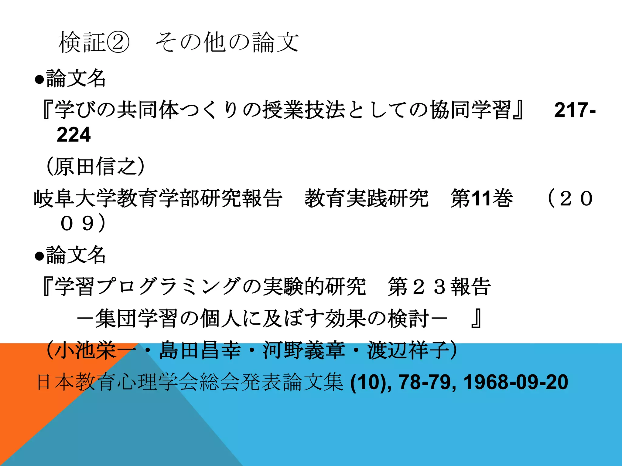 検証② その他の論文
●論文名
『学びの共同体つくりの授業技法としての協同学習』             217-
 224
（原田信之）
岐阜大学教育学部研究報告       教育実践研究     第11巻   （２０
 ０９）
●論文名
『学習プログラミングの実験的研究         第２３報告
   －集団学習の個人に及ぼす効果の検討－          』
（小池栄一・島田昌幸・河野義章・渡辺祥子）
日本教育心理学会総会発表論文集 (10), 78-79, 1968-09-20
 
