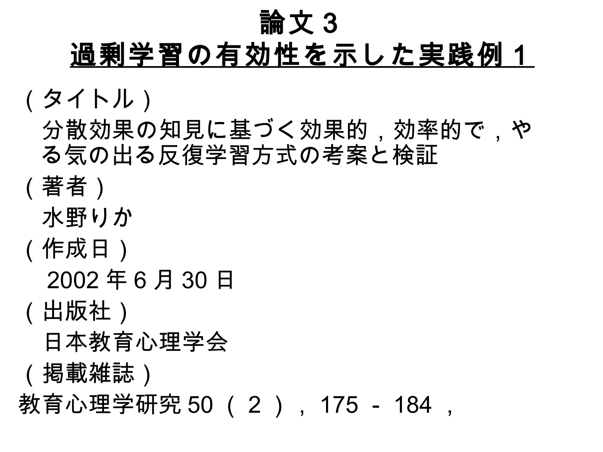 論文３ 過剰学習の有効性を示した実践例１ （タイトル） 　分散効果の知見に基づく効果的，効率的で，やる気の出る反復学習方式の考案と検証 （著者） 　水野りか （作成日） 　 2002 年 6 月 30 日 （出版社） 　日本教育心理学会 （掲載雑誌） 教育心理学研究 50 （ 2 ）， 175 － 184 ， 