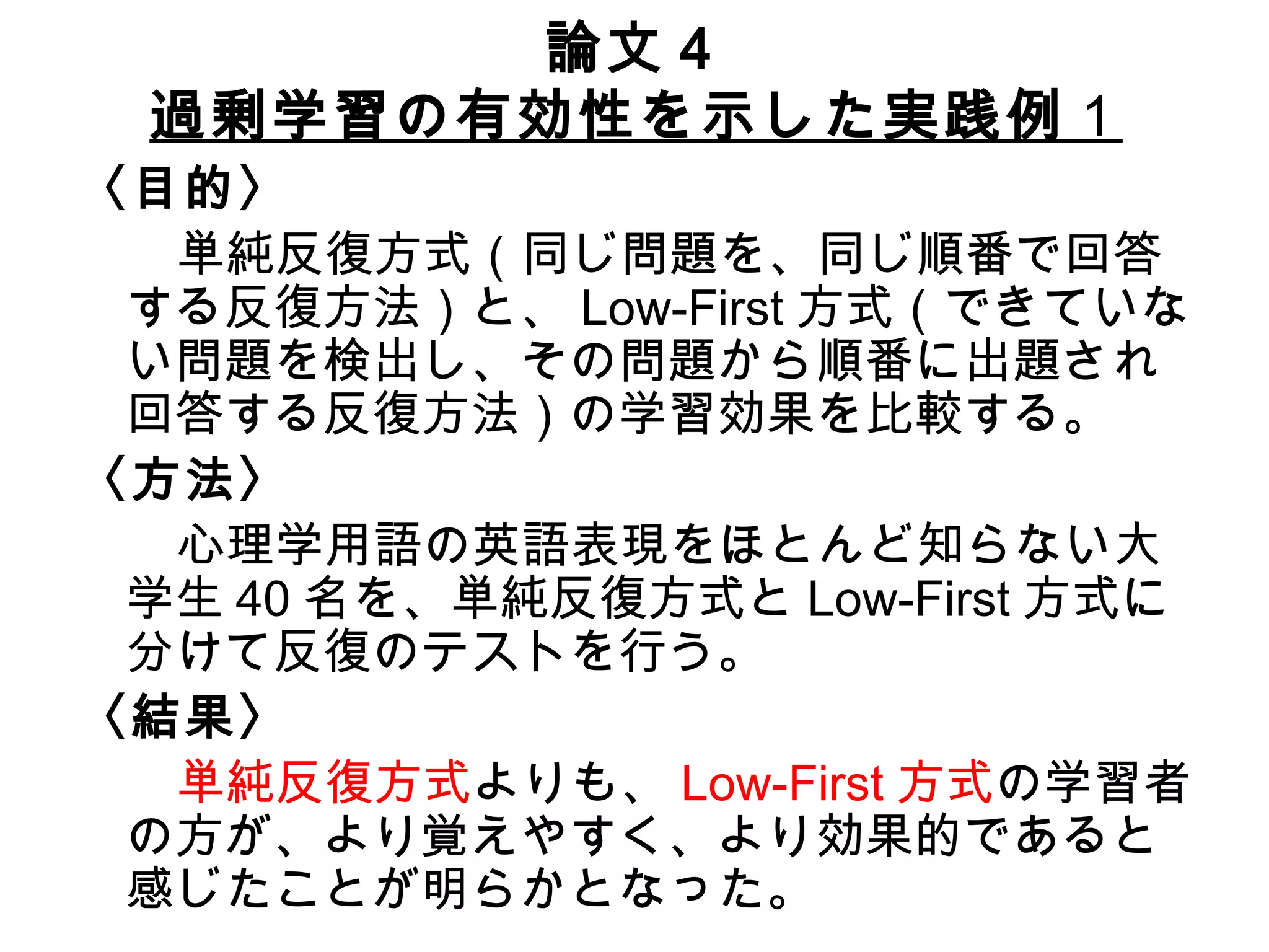 論文４ 過剰学習の有効性を示した実践例 １ 〈目的〉 　　 単純反復方式（同じ問題を、同じ順番で回答する反復方法）と、 Low-First 方式（できていない問題を検出し、その問題から順番に出題され回答する反復方法）の学習効果を比較する。 〈方法〉 　　 心理学用語の英語表現をほとんど知らない大学生 40 名を、単純反復方式と Low-First 方式に分けて反復のテストを行う。 〈結果〉 　　 単純反復方式 よりも、 Low-First 方式 の学習者の方が、より覚えやすく、より効果的であると感じたことが明らかとなった。 