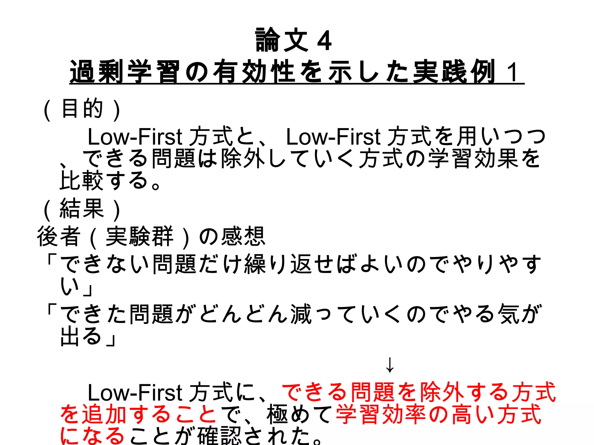 論文４ 過剰学習の有効性を示した実践例 １ （目的） 　　 Low-First 方式と、 Low-First 方式を用いつつ、できる問題は除外していく方式の学習効果を比較する。 （結果） 後者（実験群）の感想 「できない問題だけ繰り返せばよいのでやりやすい」 「できた問題がどんどん減っていくのでやる気が出る」 　　　　　　　　　　　　　　　↓ 　　 Low-First 方式に、 できる問題を除外する方式を追加すること で、極めて 学習効率の高い方式になる ことが確認された。 