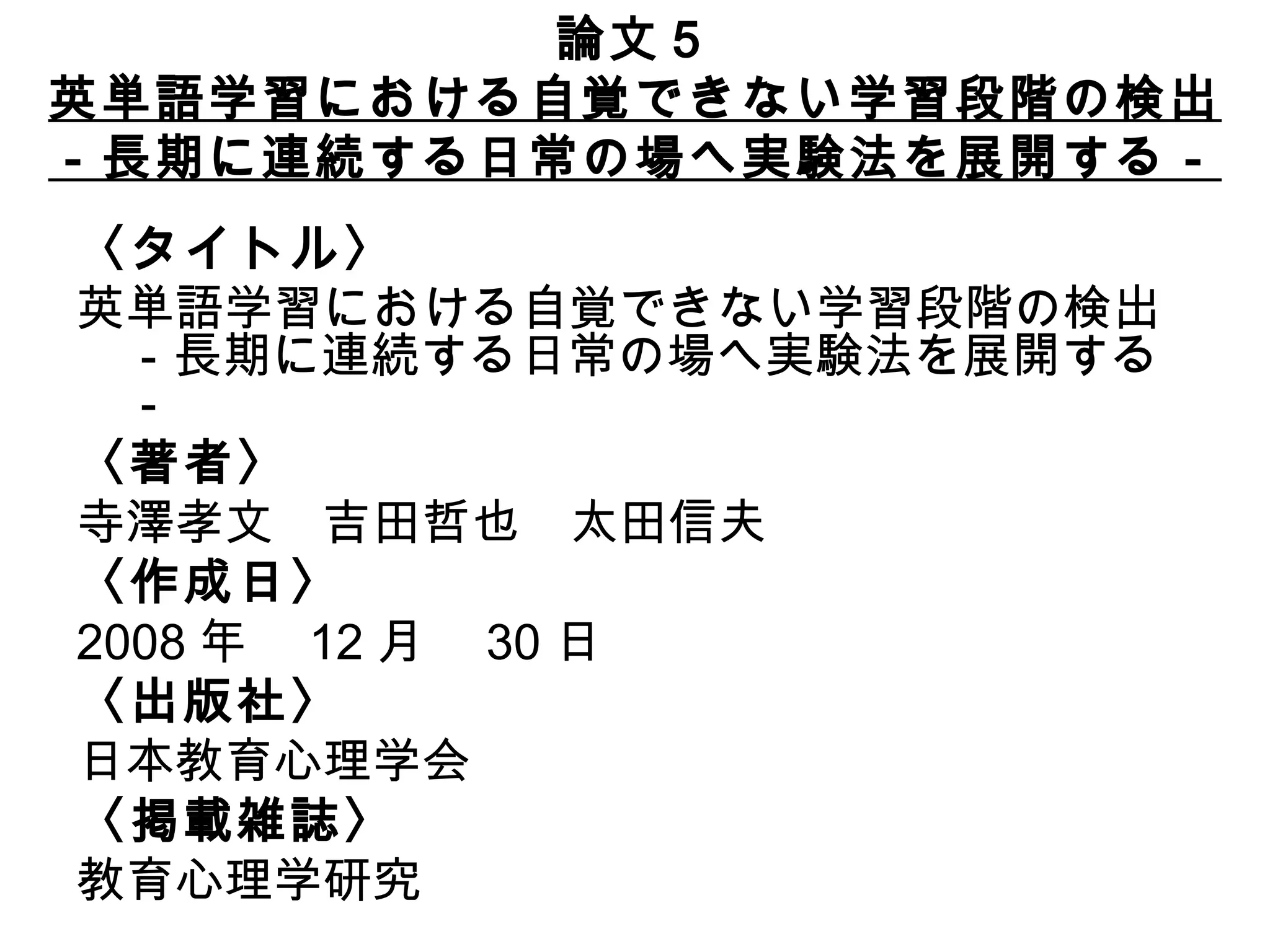論文５ 英単語学習における自覚できない学習段階の検出 －長期に連続する日常の場へ実験法を展開する－ 〈タイトル〉 英単語学習における自覚できない学習段階の検出 －長期に連続する日常の場へ実験法を展開する－ 〈著者〉 寺澤孝文　吉田哲也　太田信夫　　　　　 〈作成日〉 2008 年　 12 月　 30 日　 〈出版社〉 日本教育心理学会　　　 〈掲載雑誌〉 教育心理学研究 