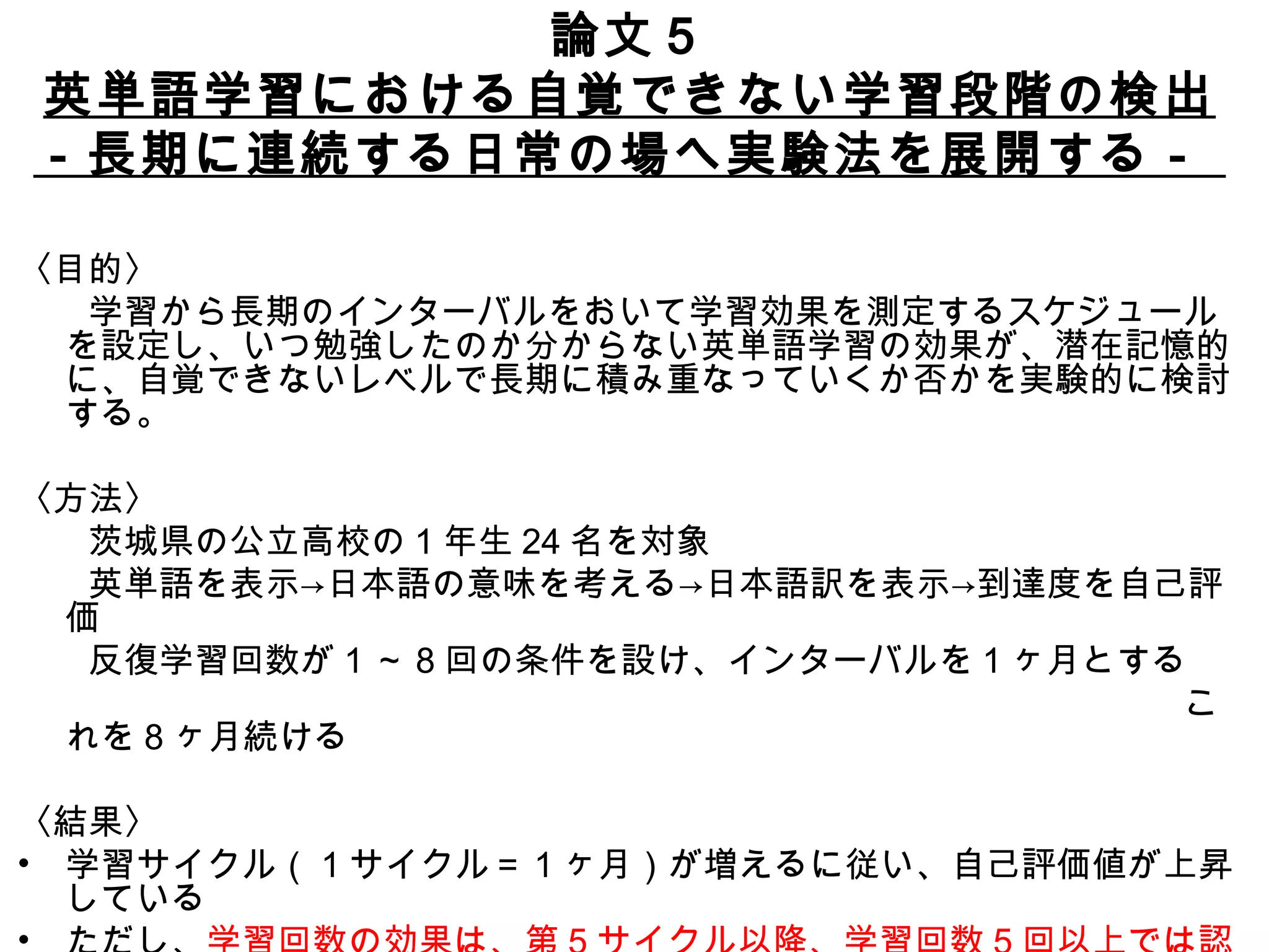 論文５ 英単語学習における自覚できない学習段階の検出 －長期に連続する日常の場へ実験法を展開する－  〈目的〉 　　学習から長期のインターバルをおいて学習効果を測定するスケジュールを設定し、いつ勉強したのか分からない英単語学習の効果が、潜在記憶的に、自覚できないレベルで長期に積み重なっていくか否かを実験的に検討する。 〈方法〉 　　茨城県の公立高校の 1 年生 24 名を対象 　　英単語を表示->日本語の意味を考える->日本語訳を表示->到達度を自己評価 　　反復学習回数が 1 ～ 8 回の条件を設け、インターバルを 1 ヶ月とする 　　　　　　　　　　　　　　　　　　　　　　　　　　　　　　　　　これを 8 ヶ月続ける 〈結果〉 学習サイクル（ 1 サイクル＝ 1 ヶ月）が増えるに従い、自己評価値が上昇している ただし、 学習回数の効果は、第 5 サイクル以降、学習回数 5 回以上では認められない 学習の効果は少なくとも 6 ヶ月程度は積み重なっていく 
