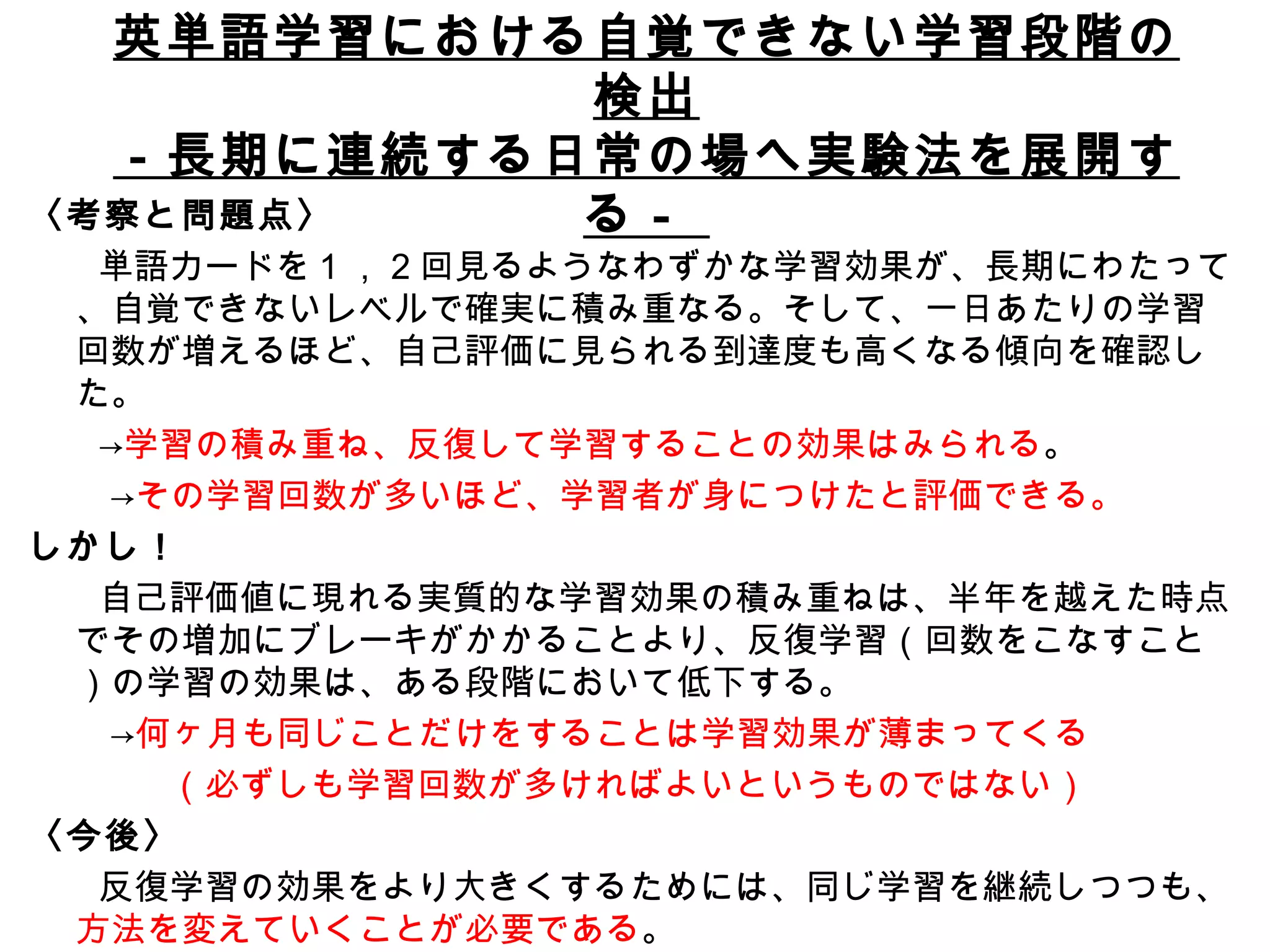 論文５ 英単語学習における自覚できない学習段階の検出 －長期に連続する日常の場へ実験法を展開する－  〈考察と問題点〉 　　単語カードを 1 ， 2 回見るようなわずかな学習効果が、長期にわたって、自覚できないレベルで確実に積み重なる。そして、一日あたりの学習回数が増えるほど、自己評価に見られる到達度も高くなる傾向を確認した。 　　-> 学習の積み重ね、反復して学習することの効果はみられる 。 　　  -> その学習回数が多いほど、学習者が身につけたと評価できる。 しかし！ 　　自己評価値に現れる実質的な学習効果の積み重ねは、半年を越えた時点でその増加にブレーキがかかることより、反復学習（回数をこなすこと）の学習の効果は、ある段階において低下する。 　　 -> 何ヶ月も同じことだけをすることは学習効果が薄まってくる 　　　　（必ずしも学習回数が多ければよいというものではない） 〈今後〉 　　反復学習の効果をより大きくするためには、同じ学習を継続しつつも、 方法を変えていくことが必要である 。 