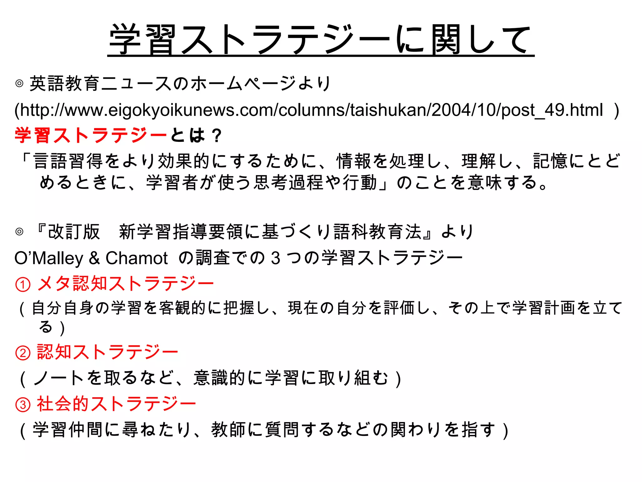 学習ストラテジーに関して ◎ 英語教育ニュースのホームページより (http://www.eigokyoikunews.com/columns/taishukan/2004/10/post_49.html ） 学習ストラテジー とは？ 「言語習得をより効果的にするために、情報を処理し、理解し、記憶にとどめるときに、学習者が使う思考過程や行動」のことを意味する。 ◎ 『改訂版　新学習指導要領に基づくり語科教育法』より O’Malley & Chamot  の調査での 3 つの学習ストラテジー ① メタ認知ストラテジー （自分自身の学習を客観的に把握し、現在の自分を評価し、その上で学習計画を立てる） ② 認知ストラテジー （ノートを取るなど、意識的に学習に取り組む） ③ 社会的ストラテジー （学習仲間に尋ねたり、教師に質問するなどの関わりを指す） 