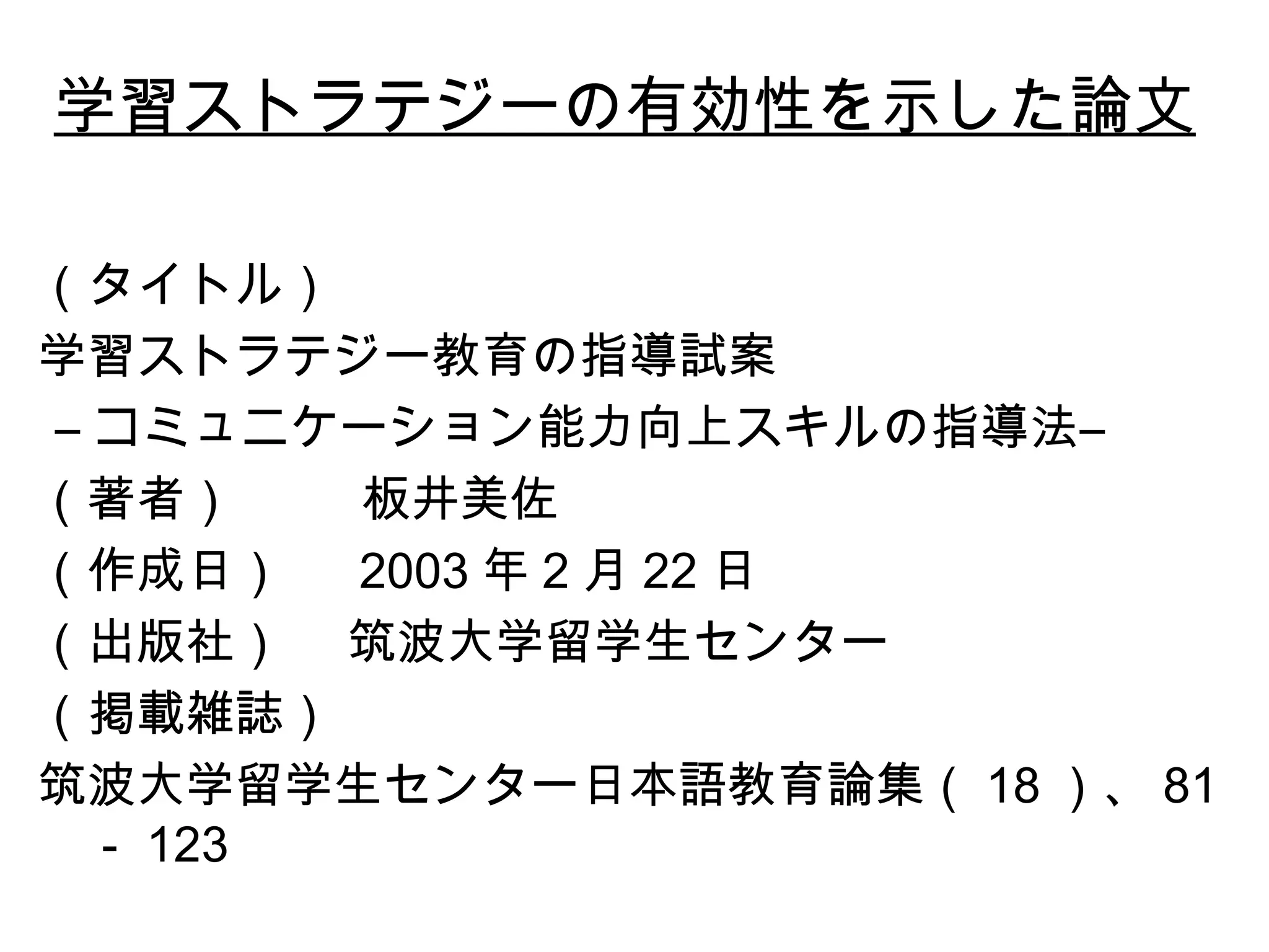 学習ストラテジーの有効性を示した 論文 （タイトル） 学習ストラテジー教育の指導試案 ― コミュニケーション能力向上スキルの指導法― （著者）  板井美佐 （作成日）  2003 年 2 月 22 日 （出版社）  筑波大学留学生センター （掲載雑誌）  筑波大学留学生センター日本語教育論集（ 18 ）、 81 － 123 