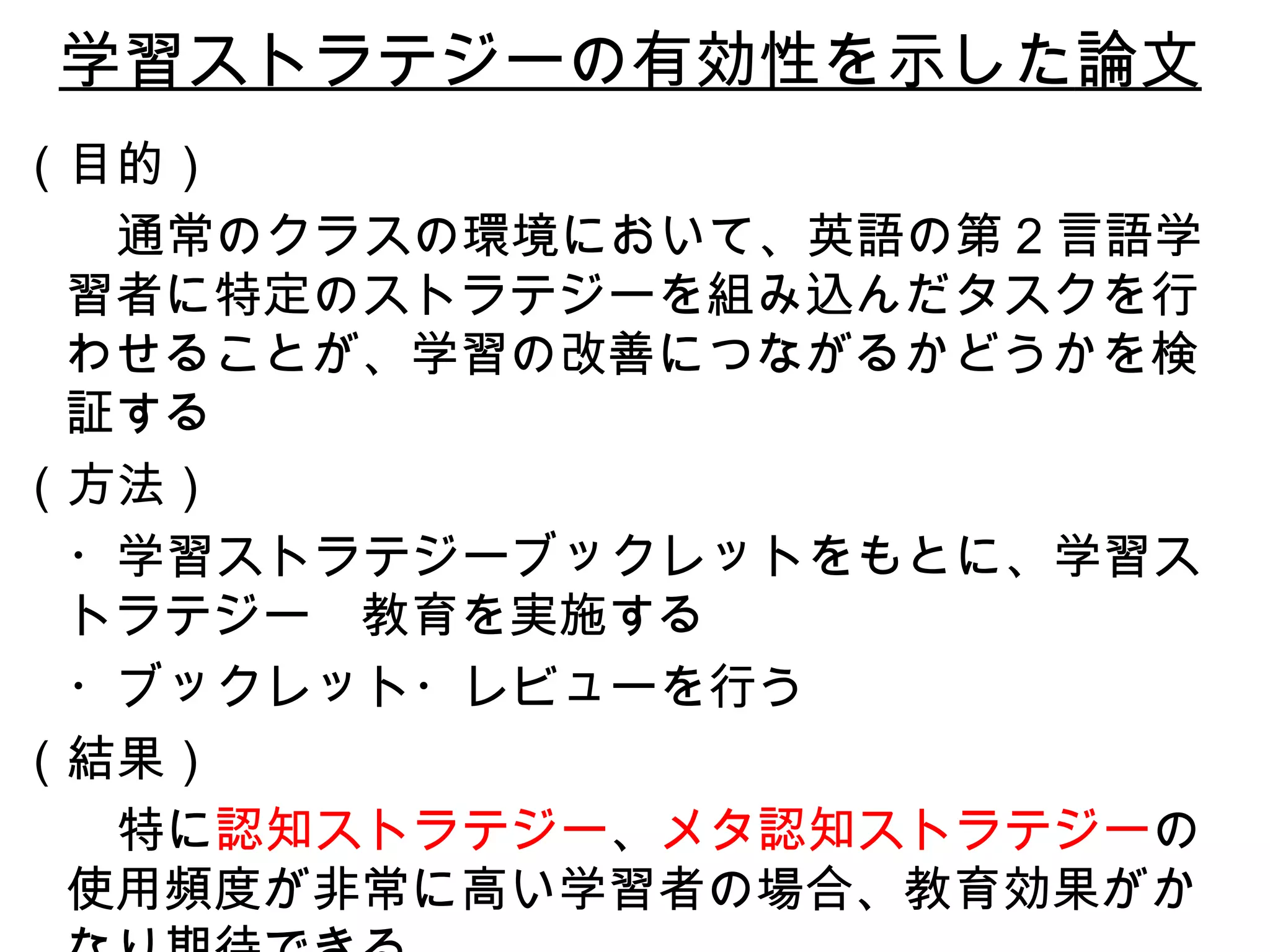 学習ストラテジーの有効性を示した 論文 （目的） 　　 通常のクラスの環境において、英語の第 2 言語学習者に特定のスト ラ テジーを組み込んだタスクを行わせることが、学習の改善につながるかどうかを検証する （方法） 　・ 学習ストラテジーブックレットをもとに、学習ストラテジー 　 教育を実施する 　・ ブックレット・レビューを行う （結果） 　　 特に 認知ストラテジー 、 メタ認知ストラテジー の使用頻度が非常に高い学習者の場合、教育効果がかなり期待できる 