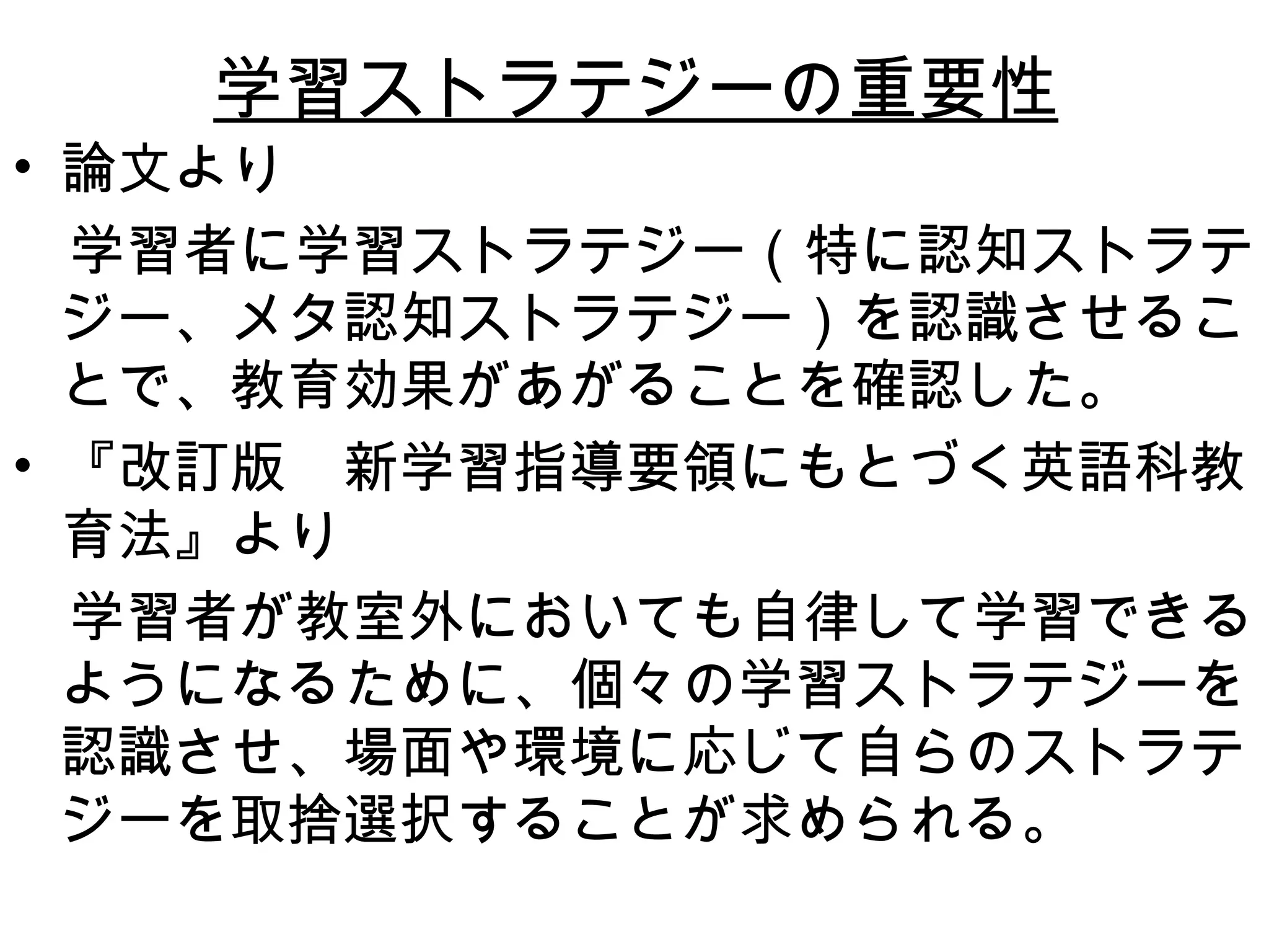 学習ストラテジーの重要性 論文より 　学習者に学習ストラテジー（特に認知ストラテジー、メタ認知ストラテジー）を認識させることで、教育効果があがることを確認した。 『改訂版　新学習指導要領にもとづく英語科教育法』より 　学習者が教室外においても自律して学習できるようになるために、個々の学習ストラテジーを認識させ、場面や環境に応じて自らのストラテジーを取捨選択することが求められる。 