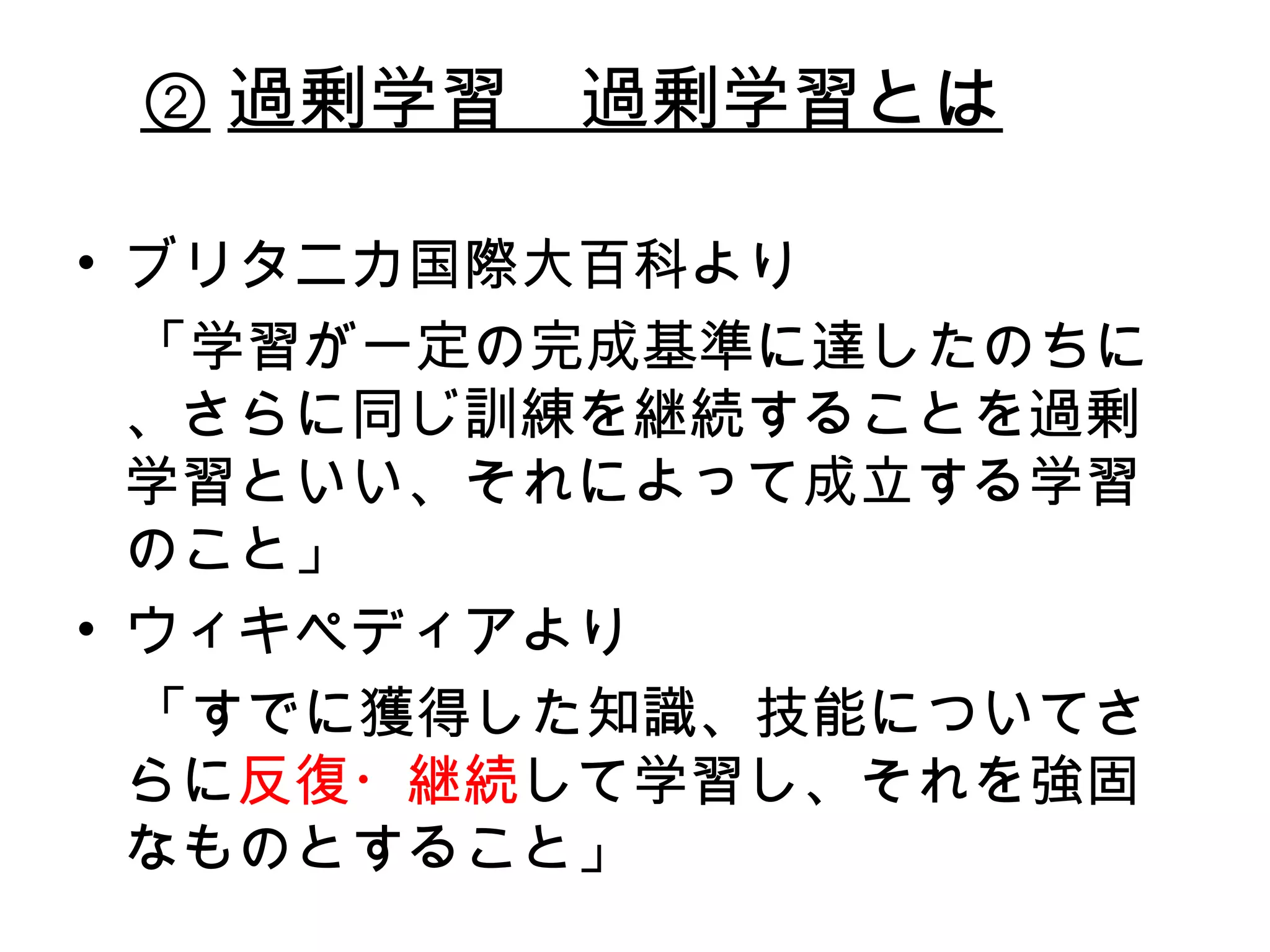 ② 過剰学習　過剰学習とは ブリタニカ国際大百科より 　「学習が一定の完成基準に達したのちに、さらに同じ訓練を継続することを過剰学習といい、それによって成立する学習のこと」 ウィキペディアより 　「すでに獲得した知識、技能についてさらに 反復・継続 して学習し、それを強固なものとすること」 