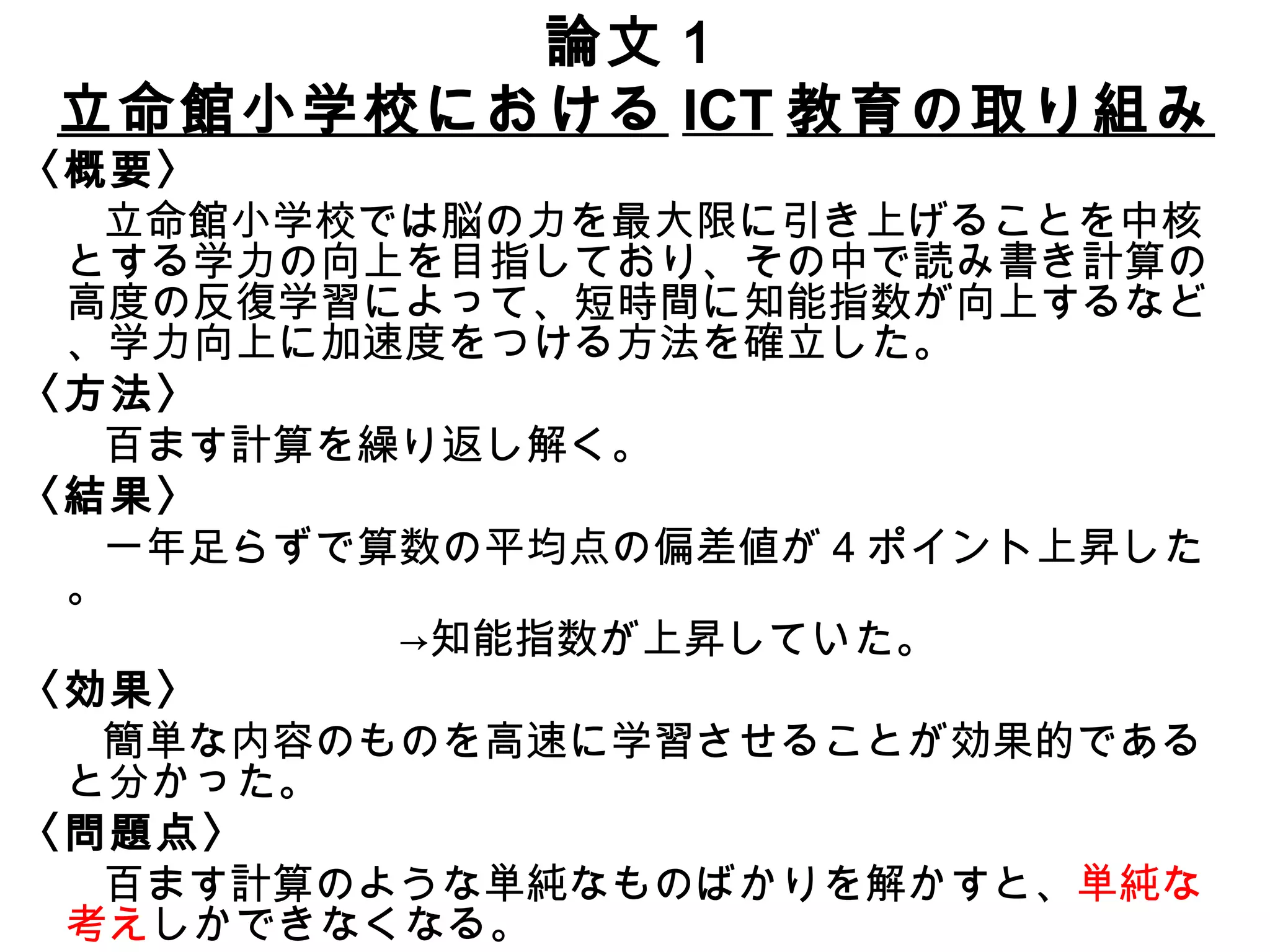 論文１ 立命館小学校における ICT 教育の取り組み 〈概要〉 　　立命館小学校では脳の力を最大限に引き上げることを中核とする学力の向上を目指しており、その中で読み書き計算の高度の反復学習によって、短時間に知能指数が向上するなど、学力向上に加速度をつける方法を確立した。 〈方法〉 　　百ます計算を繰り返し解く。 〈結果〉 　　一年足らずで算数の平均点の偏差値が 4 ポイント上昇した。 　　　　　　　　　->知能指数が上昇していた。 〈効果〉 　　 　　簡単な内容のものを高速に学習させることが効果的であると分かった。 〈問題点〉 　　百ます計算のような単純なものばかりを解かすと、 単純な考え しかできなくなる。 