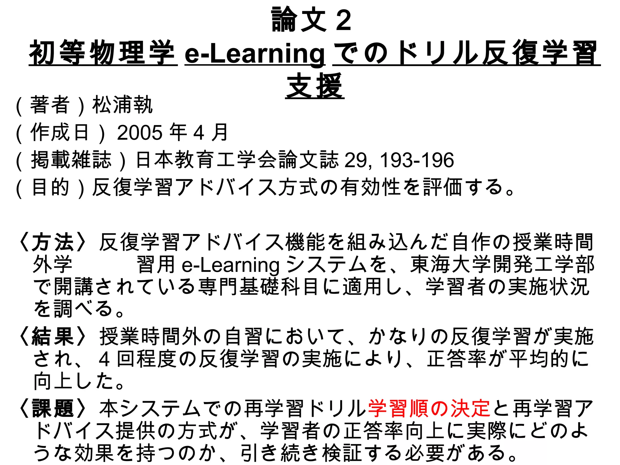 論文２ 初等物理学 e-Learning でのドリル反復学習支援 （著者）松浦執 （作成日） 2005 年 4 月 （掲載雑誌）日本教育工学会論文誌 29, 193-196 （目的）反復学習アドバイス方式の有効性を評価する。 〈方法〉 反復学習アドバイス機能を組み込んだ自作の授業時間外学　　　習用 e-Learning システムを、東海大学開発工学部で開講されている専門基礎科目に適用し、学習者の実施状況を調べる。 〈結果〉 授業時間外の自習において、かなりの反復学習が実施され、 4 回程度の反復学習の実施により、正答率が平均的に向上した。 〈課題〉 本システムでの再学習ドリル 学習順の決定 と再学習アドバイス提供の方式が、学習者の正答率向上に実際にどのような効果を持つのか、引き続き検証する必要がある。 