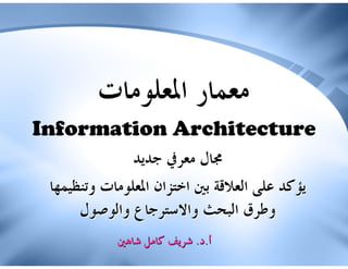 ‫ﻣﻌﻤﺎﺭ ﺍﳌﻌﻠﻮﻣﺎﺕ‬
‫‪Information Architecture‬‬
               ‫ﳎﺎﻝ ﻣﻌﺮﰲ ﺟﺪﻳﺪ‬
 ‫ﻳﺆﻛﺪ ﻋﻠﻰ ﺍﻟﻌﻼﻗﺔ ﺑﲔ ﺍﺧﺘﺰﺍﻥ ﺍﳌﻌﻠﻮﻣﺎﺕ ﻭﺗﻨﻈﻴﻤﻬﺎ‬
      ‫ﻭﻃﺮﻕ ﺍﻟﺒﺤﺚ ﻭﺍﻻﺳﺘﺮﺟﺎﻉ ﻭﺍﻟﻮﺻﻮﻝ‬
            ‫ﺃ.ﺩ. ﺷﺮﻳﻒ ﻛﺎﻣﻞ ﺷﺎﻫﲔ‬
 
