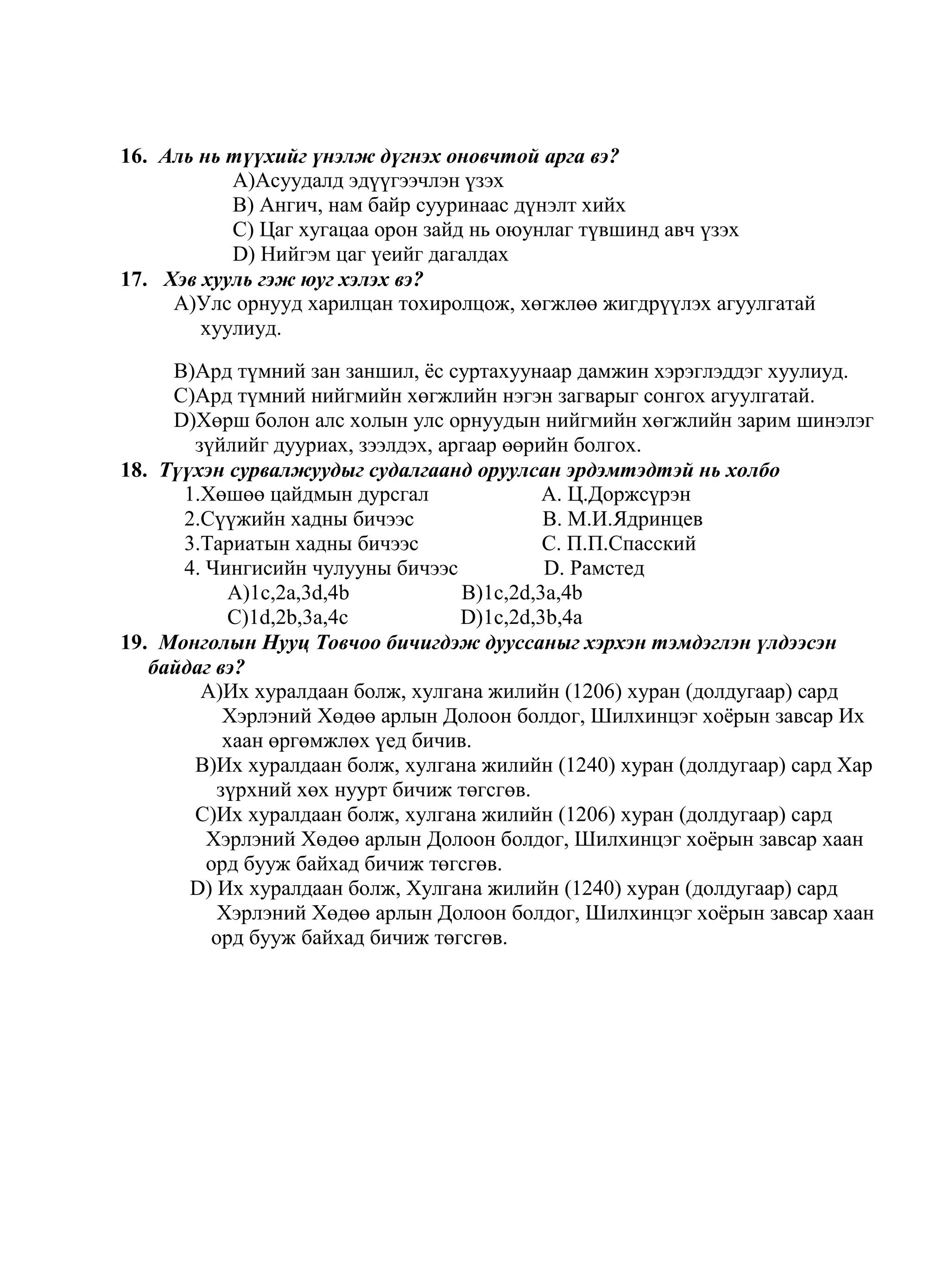 16. Аль нь түүхийг үнэлж дүгнэх оновчтой арга вэ?
           A)Асуудалд эдүүгээчлэн үзэх
           B) Ангич, нам байр сууринаас дүнэлт хийх
           C) Цаг хугацаа орон зайд нь оюунлаг түвшинд авч үзэх
           D) Нийгэм цаг үеийг дагалдах
17. Хэв хууль гэж юуг хэлэх вэ?
     A)Улс орнууд харилцан тохиролцож, хөгжлөө жигдрүүлэх агуулгатай
        хуулиуд.

     B)Ард түмний зан заншил, ѐс суртахуунаар дамжин хэрэглэддэг хуулиуд.
     C)Ард түмний нийгмийн хөгжлийн нэгэн загварыг сонгох агуулгатай.
     D)Хөрш болон алс холын улс орнуудын нийгмийн хөгжлийн зарим шинэлэг
       зүйлийг дууриах, зээлдэх, аргаар өөрийн болгох.
18. Түүхэн сурвалжуудыг судалгаанд оруулсан эрдэмтэдтэй нь холбо
      1.Хөшөө цайдмын дурсгал               A. Ц.Доржсүрэн
      2.Сүүжийн хадны бичээс                B. М.И.Ядринцев
      3.Тариатын хадны бичээс               C. П.П.Спасский
      4. Чингисийн чулууны бичээс           D. Рамстед
           A)1c,2a,3d,4b           B)1c,2d,3a,4b
           C)1d,2b,3a,4c           D)1c,2d,3b,4a
19. Монголын Нууц Товчоо бичигдэж дууссаныг хэрхэн тэмдэглэн үлдээсэн
   байдаг вэ?
        A)Их хуралдаан болж, хулгана жилийн (1206) хуран (долдугаар) сард
           Хэрлэний Хөдөө арлын Долоон болдог, Шилхинцэг хоѐрын завсар Их
           хаан өргөмжлөх үед бичив.
       B)Их хуралдаан болж, хулгана жилийн (1240) хуран (долдугаар) сард Хар
          зүрхний хөх нуурт бичиж төгсгөв.
       C)Их хуралдаан болж, хулгана жилийн (1206) хуран (долдугаар) сард
         Хэрлэний Хөдөө арлын Долоон болдог, Шилхинцэг хоѐрын завсар хаан
         орд бууж байхад бичиж төгсгөв.
       D) Их хуралдаан болж, Хулгана жилийн (1240) хуран (долдугаар) сард
          Хэрлэний Хөдөө арлын Долоон болдог, Шилхинцэг хоѐрын завсар хаан
         орд бууж байхад бичиж төгсгөв.
 