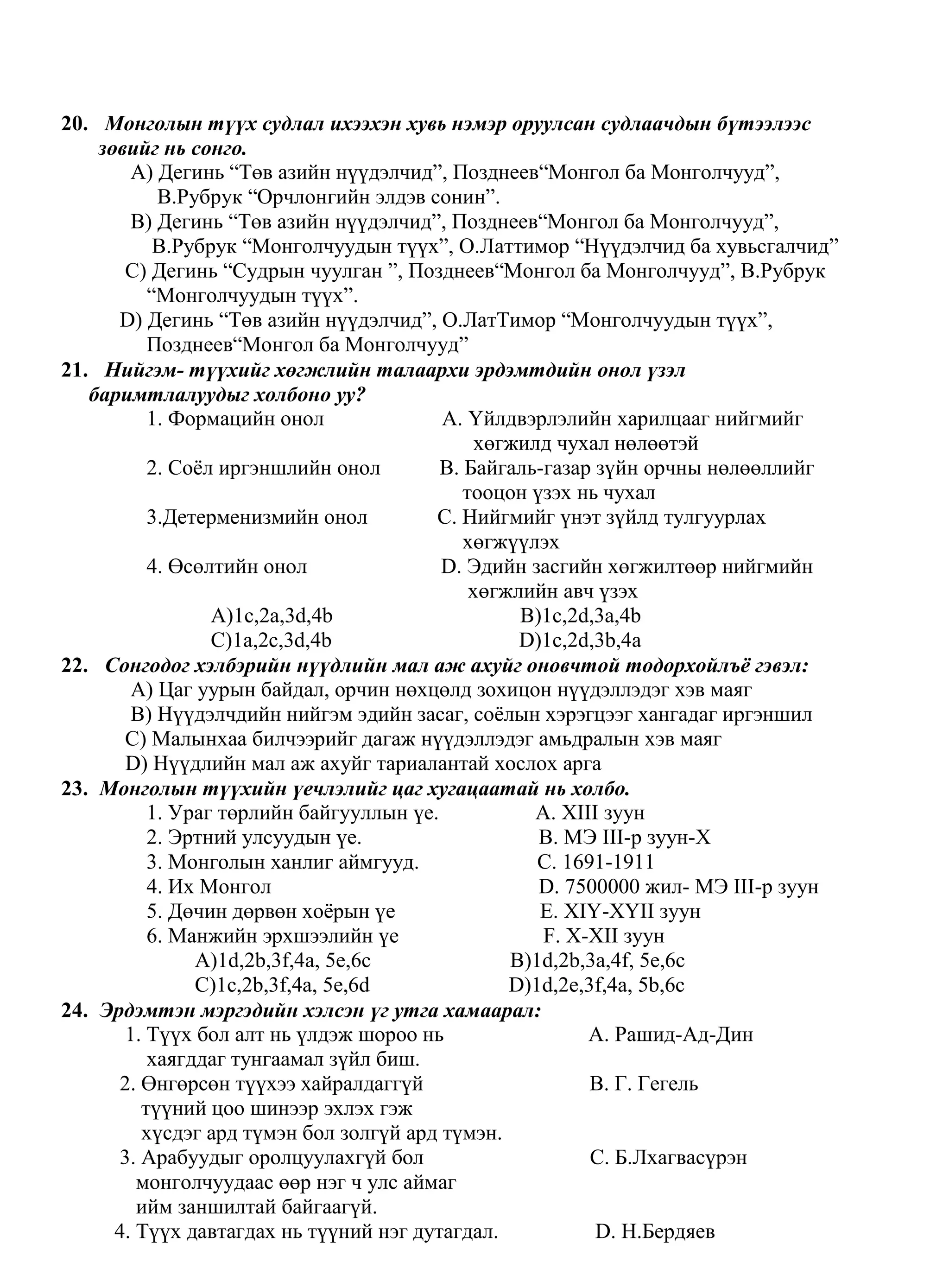 20. Монголын түүх судлал ихээхэн хувь нэмэр оруулсан судлаачдын бүтээлээс
    зөвийг нь сонго.
        A) Дегинь “Төв азийн нүүдэлчид”, Позднеев“Монгол ба Монголчууд”,
           В.Рубрук “Орчлонгийн элдэв сонин”.
        B) Дегинь “Төв азийн нүүдэлчид”, Позднеев“Монгол ба Монголчууд”,
           В.Рубрук “Монголчуудын түүх”, О.Латтимор “Нүүдэлчид ба хувьсгалчид”
       C) Дегинь “Судрын чуулган ”, Позднеев“Монгол ба Монголчууд”, В.Рубрук
          “Монголчуудын түүх”.
      D) Дегинь “Төв азийн нүүдэлчид”, О.ЛатТимор “Монголчуудын түүх”,
          Позднеев“Монгол ба Монголчууд”
21. Нийгэм- түүхийг хөгжлийн талаархи эрдэмтдийн онол үзэл
   баримтлалуудыг холбоно уу?
          1. Формацийн онол              A. Үйлдвэрлэлийн харилцааг нийгмийг
                                              хөгжилд чухал нөлөөтэй
          2. Соѐл иргэншлийн онол        B. Байгаль-газар зүйн орчны нөлөөллийг
                                            тооцон үзэх нь чухал
          3.Детерменизмийн онол         C. Нийгмийг үнэт зүйлд тулгуурлах
                                            хөгжүүлэх
          4. Өсөлтийн онол               D. Эдийн засгийн хөгжилтөөр нийгмийн
                                             хөгжлийн авч үзэх
                 A)1c,2a,3d,4b                    B)1c,2d,3a,4b
                 C)1a,2c,3d,4b                    D)1c,2d,3b,4a
22. Сонгодог хэлбэрийн нүүдлийн мал аж ахуйг оновчтой тодорхойлъѐ гэвэл:
        A) Цаг уурын байдал, орчин нөхцөлд зохицон нүүдэллэдэг хэв маяг
        B) Нүүдэлчдийн нийгэм эдийн засаг, соѐлын хэрэгцээг хангадаг иргэншил
       C) Малынхаа билчээрийг дагаж нүүдэллэдэг амьдралын хэв маяг
       D) Нүүдлийн мал аж ахуйг тариалантай хослох арга
23. Монголын түүхийн үечлэлийг цаг хугацаатай нь холбо.
          1. Ураг төрлийн байгууллын үе.            A. XIII зуун
          2. Эртний улсуудын үе.                    B. МЭ III-р зуун-X
          3. Монголын ханлиг аймгууд.               C. 1691-1911
          4. Их Монгол                              D. 7500000 жил- МЭ III-р зуун
          5. Дөчин дөрвөн хоѐрын үе                 E. XIY-XYII зуун
          6. Манжийн эрхшээлийн үе                   F. X-XII зуун
               A)1d,2b,3f,4a, 5e,6c              B)1d,2b,3a,4f, 5e,6c
               C)1c,2b,3f,4a, 5e,6d              D)1d,2e,3f,4a, 5b,6c
24. Эрдэмтэн мэргэдийн хэлсэн үг утга хамаарал:
       1. Түүх бол алт нь үлдэж шороо нь                  A. Рашид-Ад-Дин
          хаягддаг тунгаамал зүйл биш.
      2. Өнгөрсөн түүхээ хайралдаггүй                     B. Г. Гегель
         түүний цоо шинээр эхлэх гэж
         хүсдэг ард түмэн бол золгүй ард түмэн.
      3. Арабуудыг оролцуулахгүй бол                      C. Б.Лхагвасүрэн
         монголчуудаас өөр нэг ч улс аймаг
         ийм заншилтай байгаагүй.
      4. Түүх давтагдах нь түүний нэг дутагдал.            D. Н.Бердяев
 
