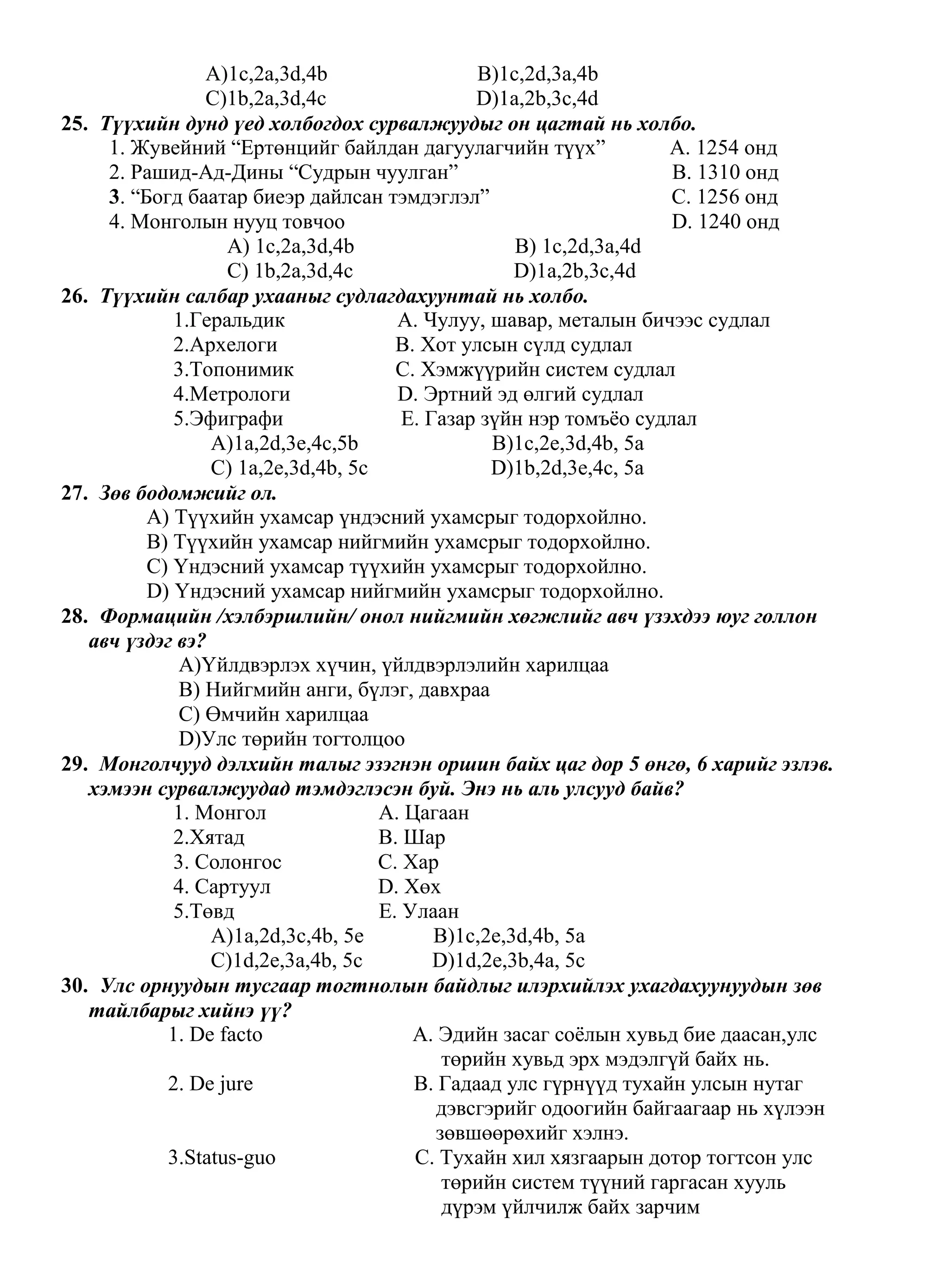 A)1c,2a,3d,4b                 B)1c,2d,3a,4b
                 C)1b,2a,3d,4c                 D)1a,2b,3c,4d
25. Түүхийн дунд үед холбогдох сурвалжуудыг он цагтай нь холбо.
     1. Жувейний “Ертөнцийг байлдан дагуулагчийн түүх”             A. 1254 онд
     2. Рашид-Ад-Дины “Судрын чуулган”                              B. 1310 онд
     3. “Богд баатар биеэр дайлсан тэмдэглэл”                       C. 1256 онд
     4. Монголын нууц товчоо                                        D. 1240 онд
                   A) 1c,2a,3d,4b                   B) 1c,2d,3a,4d
                   C) 1b,2a,3d,4c                   D)1a,2b,3c,4d
26. Түүхийн салбар ухааныг судлагдахуунтай нь холбо.
             1.Геральдик              A. Чулуу, шавар, металын бичээс судлал
             2.Архелоги               B. Хот улсын сүлд судлал
             3.Топонимик              C. Хэмжүүрийн систем судлал
             4.Метрологи              D. Эртний эд өлгий судлал
             5.Эфиграфи                E. Газар зүйн нэр томъѐо судлал
                 A)1a,2d,3e,4c,5b                B)1c,2e,3d,4b, 5a
                 C) 1a,2e,3d,4b, 5c              D)1b,2d,3e,4c, 5a
27. Зөв бодомжийг ол.
          A) Түүхийн ухамсар үндэсний ухамсрыг тодорхойлно.
          B) Түүхийн ухамсар нийгмийн ухамсрыг тодорхойлно.
          C) Үндэсний ухамсар түүхийн ухамсрыг тодорхойлно.
          D) Үндэсний ухамсар нийгмийн ухамсрыг тодорхойлно.
28. Формацийн /хэлбэршлийн/ онол нийгмийн хөгжлийг авч үзэхдээ юуг голлон
   авч үздэг вэ?
             A)Үйлдвэрлэх хүчин, үйлдвэрлэлийн харилцаа
             B) Нийгмийн анги, бүлэг, давхраа
             C) Өмчийн харилцаа
             D)Улс төрийн тогтолцоо
29. Монголчууд дэлхийн талыг эзэгнэн оршин байх цаг дор 5 өнгө, 6 харийг эзлэв.
   хэмээн сурвалжуудад тэмдэглэсэн буй. Энэ нь аль улсууд байв?
             1. Монгол              A. Цагаан
             2.Хятад                B. Шар
             3. Солонгос            C. Хар
             4. Сартуул             D. Хөх
             5.Төвд                 E. Улаан
                 A)1a,2d,3c,4b, 5e         B)1c,2e,3d,4b, 5a
                 C)1d,2e,3a,4b, 5c         D)1d,2e,3b,4a, 5c
30. Улс орнуудын тусгаар тогтнолын байдлыг илэрхийлэх ухагдахуунуудын зөв
   тайлбарыг хийнэ үү?
            1. De facto                 A. Эдийн засаг соѐлын хувьд бие даасан,улс
                                            төрийн хувьд эрх мэдэлгүй байх нь.
            2. De jure                  B. Гадаад улс гүрнүүд тухайн улсын нутаг
                                           дэвсгэрийг одоогийн байгаагаар нь хүлээн
                                           зөвшөөрөхийг хэлнэ.
            3.Status-guo                C. Тухайн хил хязгаарын дотор тогтсон улс
                                            төрийн систем түүний гаргасан хууль
                                            дүрэм үйлчилж байх зарчим
 