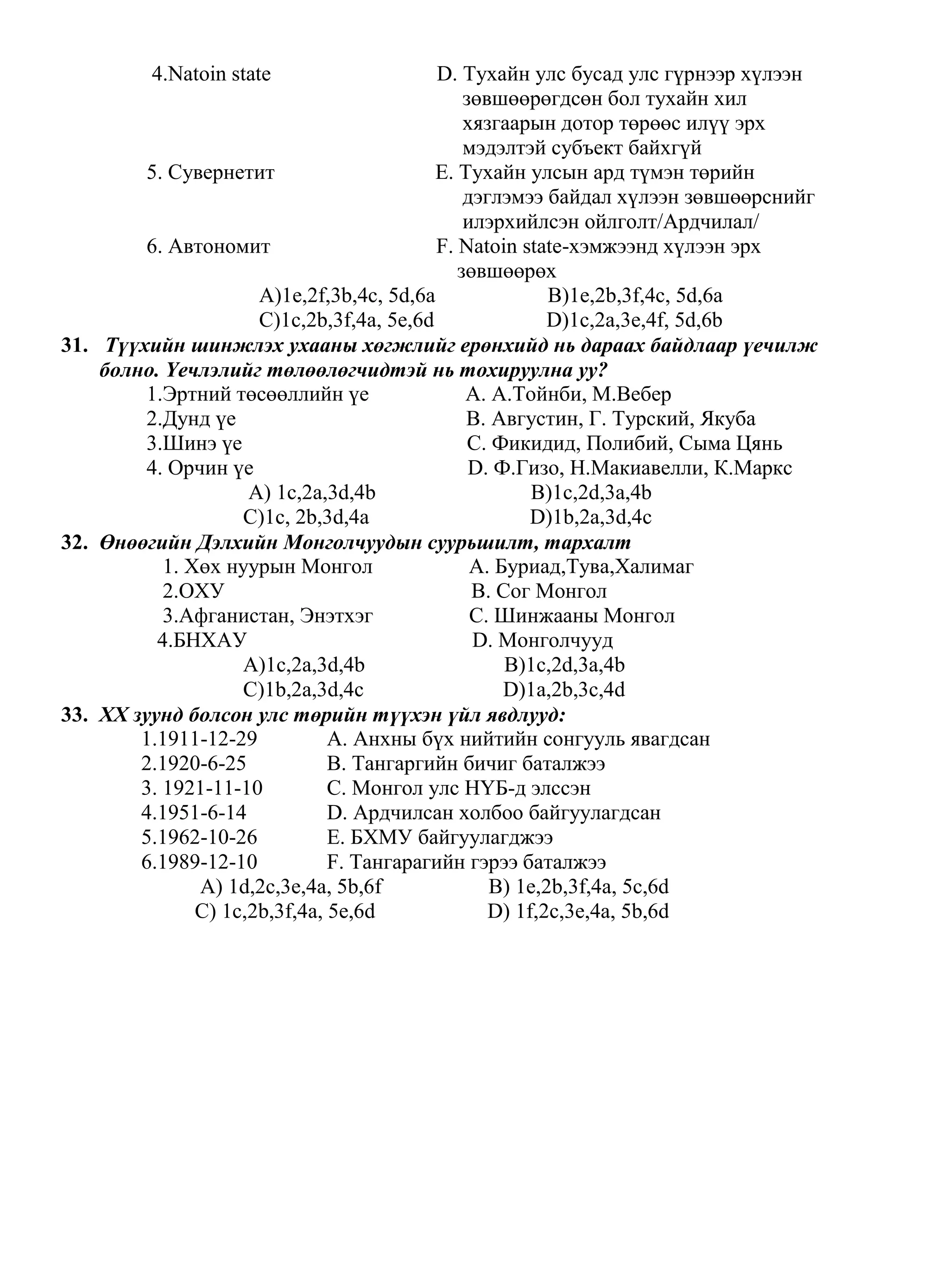4.Natoin state                    D. Тухайн улс бусад улс гүрнээр хүлээн
                                               зөвшөөрөгдсөн бол тухайн хил
                                               хязгаарын дотор төрөөс илүү эрх
                                               мэдэлтэй субъект байхгүй
         5. Сувернетит                     E. Тухайн улсын ард түмэн төрийн
                                               дэглэмээ байдал хүлээн зөвшөөрснийг
                                               илэрхийлсэн ойлголт/Ардчилал/
         6. Автономит                      F. Natoin state-хэмжээнд хүлээн эрх
                                              зөвшөөрөх
                      A)1e,2f,3b,4c, 5d,6a               B)1e,2b,3f,4c, 5d,6a
                      C)1c,2b,3f,4a, 5e,6d               D)1c,2a,3e,4f, 5d,6b
31. Түүхийн шинжлэх ухааны хөгжлийг ерөнхийд нь дараах байдлаар үечилж
    болно. Үечлэлийг төлөөлөгчидтэй нь тохируулна уу?
         1.Эртний төсөөллийн үе                A. А.Тойнби, М.Вебер
         2.Дунд үе                             B. Августин, Г. Турский, Якуба
         3.Шинэ үе                              C. Фикидид, Полибий, Сыма Цянь
         4. Орчин үе                            D. Ф.Гизо, Н.Макиавелли, К.Маркс
                     A) 1c,2a,3d,4b                    B)1c,2d,3a,4b
                    C)1с, 2b,3d,4a                     D)1b,2a,3d,4c
32. Өнөөгийн Дэлхийн Монголчуудын суурьшилт, тархалт
           1. Хөх нуурын Монгол                 A. Буриад,Тува,Халимаг
           2.ОХУ                                B. Сог Монгол
           3.Афганистан, Энэтхэг                C. Шинжааны Монгол
          4.БНХАУ                               D. Монголчууд
                    A)1c,2a,3d,4b                   B)1c,2d,3a,4b
                    C)1b,2a,3d,4c                   D)1a,2b,3c,4d
33. XX зуунд болсон улс төрийн түүхэн үйл явдлууд:
        1.1911-12-29           A. Анхны бүх нийтийн сонгууль явагдсан
        2.1920-6-25            B. Тангаргийн бичиг баталжээ
        3. 1921-11-10          C. Монгол улс НҮБ-д элссэн
        4.1951-6-14            D. Ардчилсан холбоо байгуулагдсан
        5.1962-10-26           E. БХМУ байгуулагджээ
        6.1989-12-10           F. Тангарагийн гэрээ баталжээ
               A) 1d,2c,3e,4a, 5b,6f              B) 1e,2b,3f,4a, 5c,6d
               C) 1c,2b,3f,4a, 5e,6d              D) 1f,2c,3e,4a, 5b,6d
 