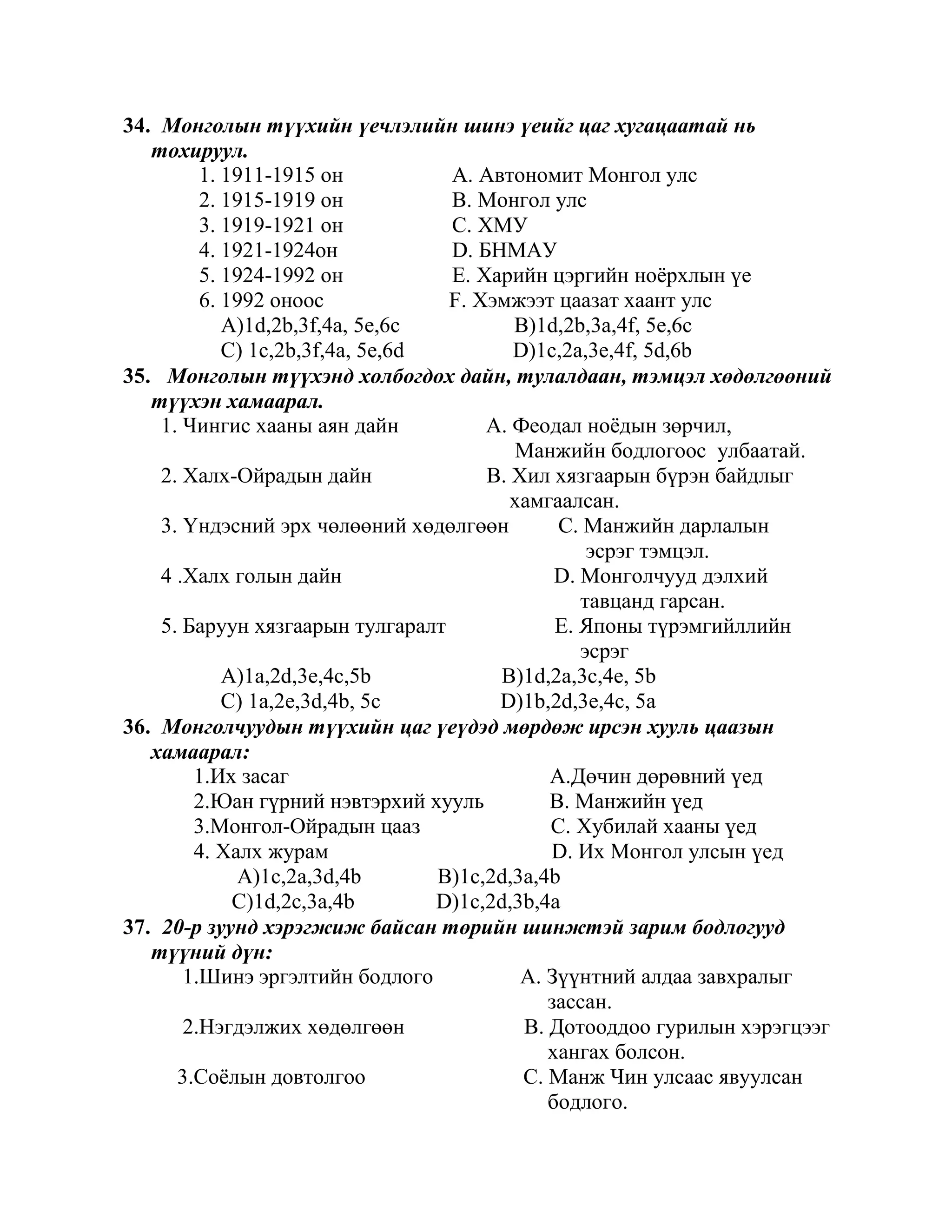 34. Монголын түүхийн үечлэлийн шинэ үеийг цаг хугацаатай нь
   тохируул.
         1. 1911-1915 он           A. Автономит Монгол улс
         2. 1915-1919 он           B. Монгол улс
         3. 1919-1921 он           C. ХМУ
         4. 1921-1924он            D. БНМАУ
         5. 1924-1992 он           E. Харийн цэргийн ноѐрхлын үе
         6. 1992 оноос             F. Хэмжээт цаазат хаант улс
            A)1d,2b,3f,4a, 5e,6c          B)1d,2b,3a,4f, 5e,6c
            C) 1c,2b,3f,4a, 5e,6d         D)1c,2a,3e,4f, 5d,6b
35. Монголын түүхэнд холбогдох дайн, тулалдаан, тэмцэл хөдөлгөөний
   түүхэн хамаарал.
    1. Чингис хааны аян дайн           A. Феодал ноѐдын зөрчил,
                                          Манжийн бодлогоос улбаатай.
    2. Халх-Ойрадын дайн               B. Хил хязгаарын бүрэн байдлыг
                                          хамгаалсан.
    3. Үндэсний эрх чөлөөний хөдөлгөөн         C. Манжийн дарлалын
                                                   эсрэг тэмцэл.
    4 .Халх голын дайн                         D. Монголчууд дэлхий
                                                  тавцанд гарсан.
    5. Баруун хязгаарын тулгаралт              E. Японы түрэмгийллийн
                                                  эсрэг
            A)1a,2d,3e,4c,5b            B)1d,2a,3c,4e, 5b
            C) 1a,2e,3d,4b, 5c          D)1b,2d,3e,4c, 5a
36. Монголчуудын түүхийн цаг үеүдэд мөрдөж ирсэн хууль цаазын
   хамаарал:
        1.Их засаг                            A.Дөчин дөрөвний үед
        2.Юан гүрний нэвтэрхий хууль          B. Манжийн үед
        3.Монгол-Ойрадын цааз                 C. Хубилай хааны үед
        4. Халх журам                         D. Их Монгол улсын үед
             A)1c,2a,3d,4b        B)1c,2d,3a,4b
             C)1d,2c,3a,4b        D)1c,2d,3b,4a
37. 20-р зуунд хэрэгжиж байсан төрийн шинжтэй зарим бодлогууд
   түүний дүн:
       1.Шинэ эргэлтийн бодлого            A. Зүүнтний алдаа завхралыг
                                              зассан.
       2.Нэгдэлжих хөдөлгөөн               B. Дотооддоо гурилын хэрэгцээг
                                              хангах болсон.
      3.Соѐлын довтолгоо                   C. Манж Чин улсаас явуулсан
                                              бодлого.
 