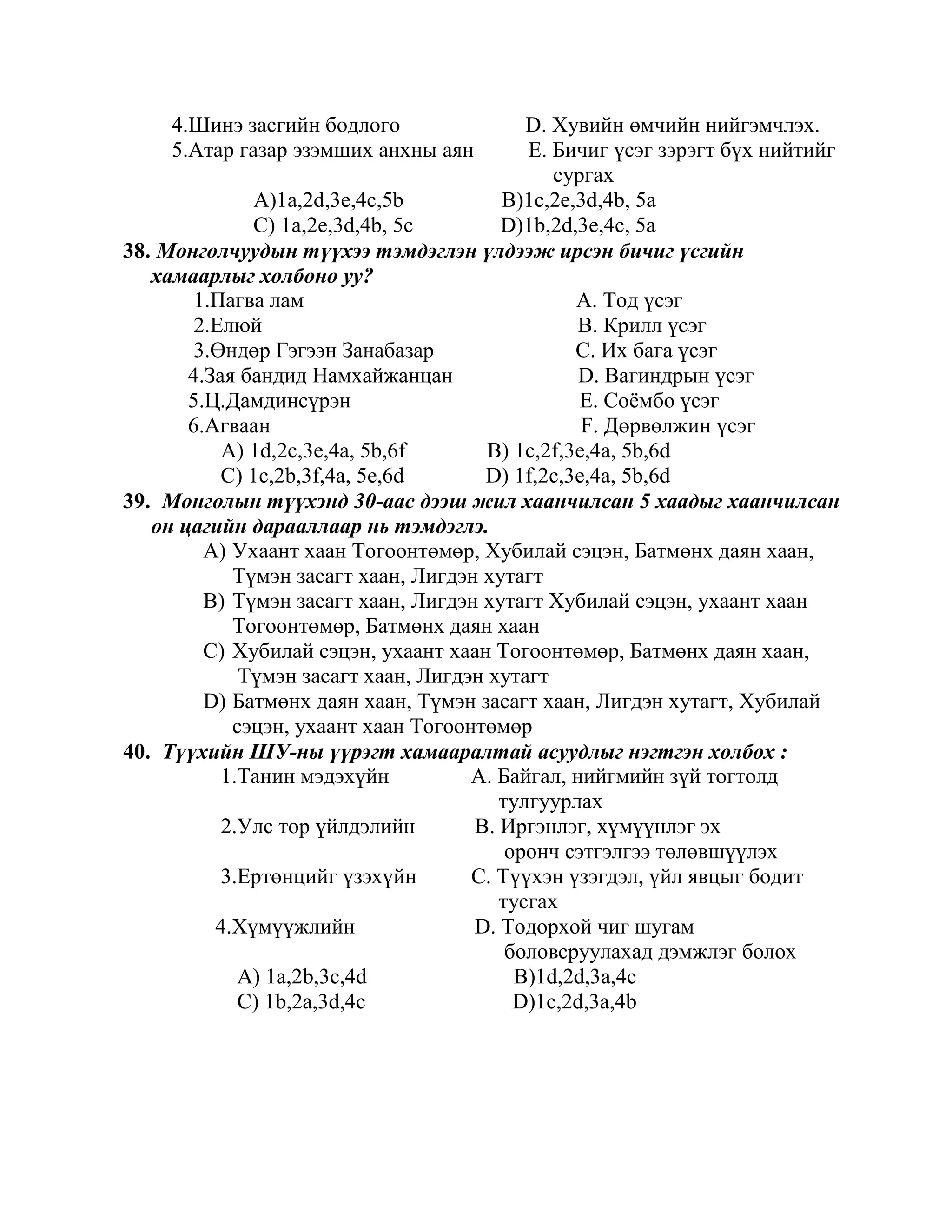 4.Шинэ засгийн бодлого                D. Хувийн өмчийн нийгэмчлэх.
     5.Атар газар эзэмших анхны аян        E. Бичиг үсэг зэрэгт бүх нийтийг
                                              сургах
               A)1a,2d,3e,4c,5b         B)1c,2e,3d,4b, 5a
              C) 1a,2e,3d,4b, 5c        D)1b,2d,3e,4c, 5a
38. Монголчуудын түүхээ тэмдэглэн үлдээж ирсэн бичиг үсгийн
   хамаарлыг холбоно уу?
        1.Пагва лам                              A. Тод үсэг
        2.Елюй                                   B. Крилл үсэг
        3.Өндөр Гэгээн Занабазар                 C. Их бага үсэг
       4.Зая бандид Намхайжанцан                 D. Вагиндрын үсэг
       5.Ц.Дамдинсүрэн                           E. Соѐмбо үсэг
       6.Агваан                                   F. Дөрвөлжин үсэг
           A) 1d,2c,3e,4a, 5b,6f       B) 1c,2f,3e,4a, 5b,6d
           C) 1c,2b,3f,4a, 5e,6d      D) 1f,2c,3e,4a, 5b,6d
39. Монголын түүхэнд 30-аас дээш жил хаанчилсан 5 хаадыг хаанчилсан
   он цагийн дарааллаар нь тэмдэглэ.
         A) Ухаант хаан Тогоонтөмөр, Хубилай сэцэн, Батмөнх даян хаан,
            Түмэн засагт хаан, Лигдэн хутагт
         B) Түмэн засагт хаан, Лигдэн хутагт Хубилай сэцэн, ухаант хаан
            Тогоонтөмөр, Батмөнх даян хаан
         C) Хубилай сэцэн, ухаант хаан Тогоонтөмөр, Батмөнх даян хаан,
             Түмэн засагт хаан, Лигдэн хутагт
         D) Батмөнх даян хаан, Түмэн засагт хаан, Лигдэн хутагт, Хубилай
            сэцэн, ухаант хаан Тогоонтөмөр
40. Түүхийн ШУ-ны үүрэгт хамааралтай асуудлыг нэгтгэн холбох :
           1.Танин мэдэхүйн          A. Байгал, нийгмийн зүй тогтолд
                                        тулгуурлах
           2.Улс төр үйлдэлийн       B. Иргэнлэг, хүмүүнлэг эх
                                         оронч сэтгэлгээ төлөвшүүлэх
           3.Ертөнцийг үзэхүйн       C. Түүхэн үзэгдэл, үйл явцыг бодит
                                        тусгах
          4.Хүмүүжлийн               D. Тодорхой чиг шугам
                                         боловсруулахад дэмжлэг болох
             A) 1a,2b,3c,4d               B)1d,2d,3a,4c
             C) 1b,2a,3d,4c               D)1c,2d,3a,4b
 
