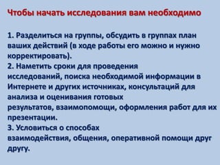 Чтобы начать исследования вам необходимо

1. Разделиться на группы, обсудить в группах план
ваших действий (в ходе работы его можно и нужно
корректировать).
2. Наметить сроки для проведения
исследований, поиска необходимой информации в
Интернете и других источниках, консультаций для
анализа и оценивания готовых
результатов, взаимопомощи, оформления работ для их
презентации.
3. Условиться о способах
взаимодействия, общения, оперативной помощи друг
другу.
 