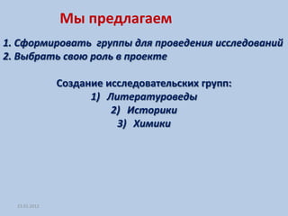 Мы предлагаем
1. Сформировать группы для проведения исследований
2. Выбрать свою роль в проекте

               Создание исследовательских групп:
                     1) Литературоведы
                         2) Историки
                          3) Химики




  23.01.2012
 