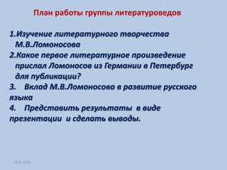 План работы группы литературоведов

1.Изучение литературного творчества
  М.В.Ломоносова
2.Какое первое литературное произведение
  прислал Ломоносов из Германии в Петербург
  для публикации?
3. Вклад М.В.Ломоносова в развитие русского
языка
4. Представить результаты в виде
презентации и сделать выводы.



23.01.2012
 