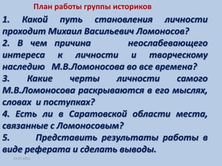 План работы группы историков
1. Какой путь становления личности
проходит Михаил Васильевич Ломоносов?
2. В чем причина         неослабевающего
интереса к личности и творческому
наследию М.В.Ломоносова во все времена?
3.   Какие    черты    личности    самого
М.В.Ломоносова раскрываются в его мыслях,
словах и поступках?
4. Есть ли в Саратовской области места,
связанные с Ломоносовым?
5.     Представить результаты работы в
виде реферата и сделать выводы.
  23.01.2012
 